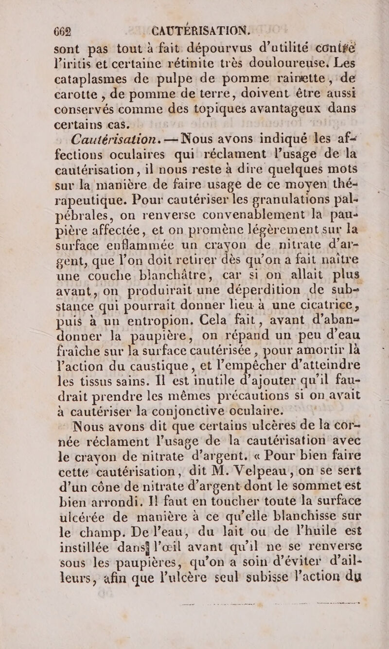 sont pas tout à fait dépourvus d'utilité contre l'iritis et certaine rétinite très douloureuse. Les cataplasmes de pulpe de pomme rainette, de carotte , de pomme de terre, doivent être aussi conservés comme des topiques avantageux dans certains cas. Cautérisation. — Nous avons indiqué les af- fections oculaires qui réclament l’usage de la cautérisation , il nous reste à dire quelques mots sur la manière de faire usage de ce moyen thé- rapeutique. Pour cautériser les granulations pal- pébrales, on renverse convenablement la pau- pière affectée, et on promène légèrement sur la surface enflammée un crayon de nitrate d’ar- gent, que l’on doit retirer dès qu’on a fait naïtre une couche blanchâtre, car si on allait plus avant, on produirait une déperdition de sub= stance qui pourrait donner lieu à une cicatrice, puis à un entropion. Cela fait, avant d’aban- donver la paupière, on répand un peu d’eau fraîche sur la surface cautérisée , pour amortir là l’action du caustique, et l’empêcher d’atteindre les tissus sains. Îl est inutile d’ajouter qu'il fau- drait prendre les mêmes précautions si on avait à cautériser la conjonctive oculaire. Nous avons dit que certains ulcères de la cor- née réclament l’usage de la cautérisation avec le crayon de nitrate d’argent. « Pour bien faire cette cautérisation, dit M. Velpeau, on se sert d’un cône de nitrate d'argent dont le sommet est bien arrondi. I! faut en toucher toute la surface ulcérée de manière à ce qu’elle blanchisse sur le champ. De l’eau, du lait ou de l'huile est instillée dansi l’œil avant qu'il ne se renverse sous les paupières, qu’on a soin d’éviter d’ail- leurs, afin que l’'ulcère seul subisse l’action du