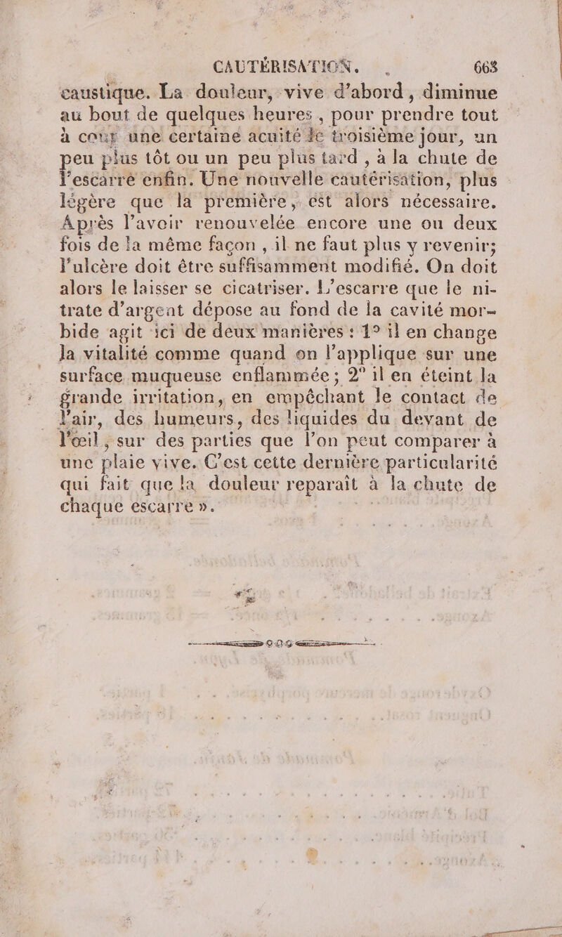 caustique. La douleur, vive d’abord , diminue au bout de quelques heures , pour prendre tout à cor une certaine acuité ke tr oisième jour, un per plus tôt ou un peu plus tard , à la chute de escarré enfin. Une nouvelle cautérisation, plus légère que la première, ést alors nécessaire, Après l'avoir renouvelée encore une ou deux fois de la même façon , il ne faut plus y revenir; l’ulcère doit être suffisamment modifié. On doit alors le laisser se cicatriser. L’escarre que le ni- trate d'argent dépose au fond de la cavité mor- bide agit ici de deux manières : 1° il en change Ja vitalité comme quand on l applique sur une surface muqueuse enflammée; 2° il en éteint la grande irritation, en empêchant le contact de l'air, des humeurs, des liquides du devant de l'œil, sur des parties que l’on peut comparer à une plaie vive. C’est cette dernière particularité qui fait que la douleur Fe à la chute de chaque escarre ». manon © QG ess |.