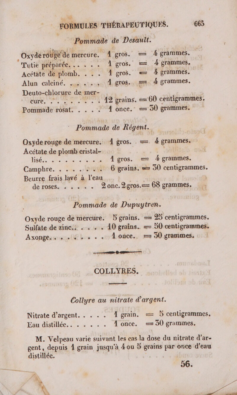Pommade de Desault. Oxyde rouge de mercure. À gros. — À grammes. Tutie préparée. .. . . . Àgros. = 4 grammes, Acétate de plomb, . . . AÂgros. = 4 grammes. Alun calciné. + 1.4, À gros. 4 grammes. Deuto-chlorure de mer- cure. . . . « . . « A2 grains. — 60 centigrammes. . Pommade rosat. . . . . © À once.” == 90 grammes. ” Pommade de Régent. Oxyde rouge de mercure. 4 gros. . — 4 grammes. Acétate de plomb cristal- | Hé re ete ARE À gros. — 4 grammes. Camphre. . .* #40 6 grains. == 30 centigrammes. Beurre frais lavé à l’eau à de roses. . . . . . Zonc.2gros.=— 68 grammes. Pommade de Dupuytren. Oxyde rouge de mercure. 5 grains. == 25 centigrammes. Sulfate de zinc.s . . . . 40 grains. == 50 centigrammes. Axonge.s + +4 + + + .« once. = 90 grammes. # COLLYRES. ee Collyre au nitrate d'argent. Nitrate d'argent. . . . . À grain. — 5 centigrammes. Eau: distillée, : 7: à . . . À once. == 50 grammes. M. Velpeau varie suivant les cas la dose du nitrate d'ar- gent, depuis À grain jusqu'à 4 ou 5 grains par once d’eau distillée. 96.