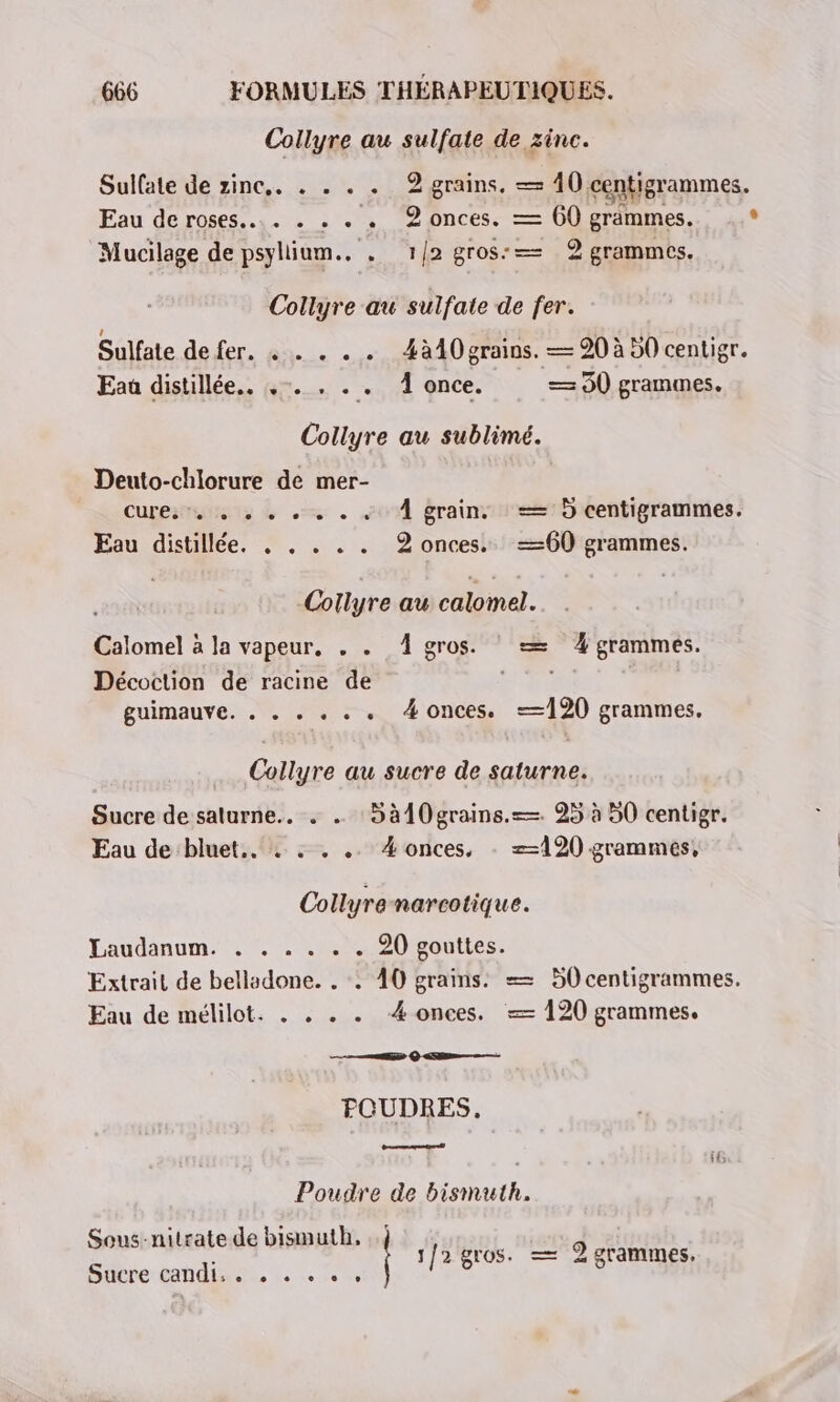 Collyre au sulfate de zinc. Sulfate de zinc. . . . . 2 grains. — 40 centigrammes. à \ 38001 Eau de roses... . . . . 2 onces. — 60 grammes. ° Mucilage de psyllium.. . 1/2 gros: 2 grammes. Collyre au sulfate de fer. Sulfate de fer. +. . . 4à40 grains. — 20 à 50 centigr. Eau disullée.. 4m. . . À gnce. — 90 grammes. Collyre au sublime. Deuto-chlorure de mer- Cure, 7. + + + + + + «+ À grain. ==: 5 centigrammes. Eau distillée. . . . . . 2 onces. —60 grammes. Collyre au calomel. Calomel à la vapeur, . . 4 gros. © = 4 grammes. Décoction de racine de guimauve. . . . . . . 4onces. =—120 grammes. Collyre au sucre de saturne. Sucre de saturne.. . . 5 à{0grains.=—. 25 à 50 centigr. Eau de bluet.. . . . .. #onces, . 120 grammes, Collyre narcotique. LDaudanumit 0h 20 gouttes. Extrait de belladone. . :. 40 grains. = 50 centigrammes. Eau de mélilot. . . . . 4 onces. — 120 grammes. RE QC FOUDRES. Poudre de bismuth. Sous-nitrate de bismuth, ..; d 1/2 gros. — 2 grammes, Sucre candu... :. 7,