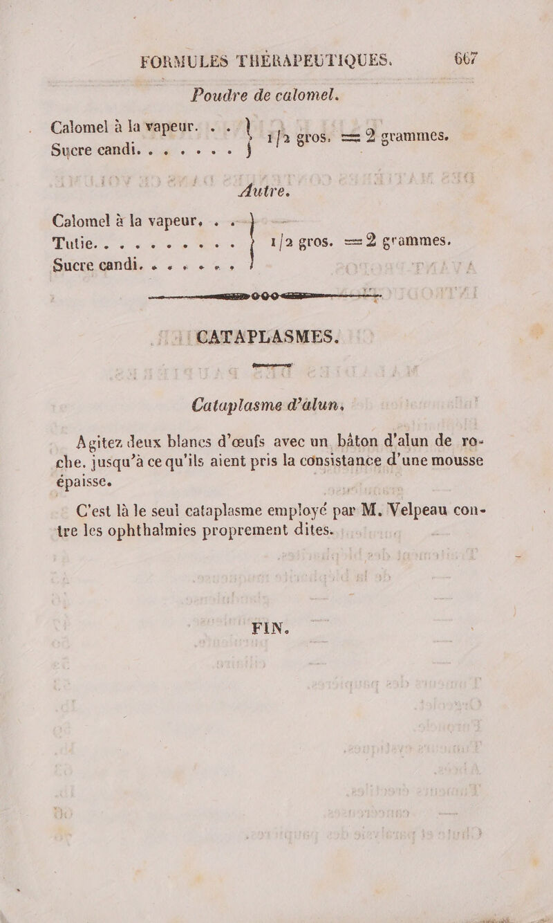 Poudre de calomel. Calomel à la vapeur. . . | j à » 1fa gros, —= 2 grammes. Sucre candi. . « . . . . } 5 ge Autre. Calomel à la vapeur, . .-} Tube. + Je. Mie 1/2 gros. =—=2 grammes. Sucre candi. &amp; s à + + » :! CATAPLASMES. Cataplasme d’älun. Agitez deux blanes d'œufs avec un, bâton d’alun de ro- che. jusqu’à ce qu'ils aient pris la consistance d’une mousse épaisse. C'est là le seul cataplasme employé par M. Velpeau con- tre les ophthalmies proprement dites. FIN.