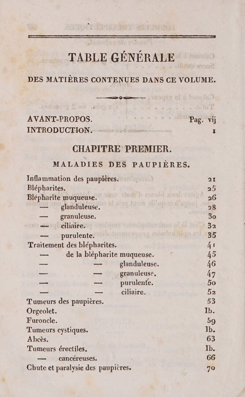 TABLE GÉNÉRALE | DES MATIÈRES CONTENUES DANS CE VOLUME. AVANT-PROPOS. ; Pag. vi] INTRODUCTION. : : CHAPITRE PREMIER. MALADIES DES PAUPIÈRES. Inflammation des paupières. 21 Blépharites. 25 Blépharite muqueuse. 26 — glanduleuse, 28 — granuleuse. 30 — ciliaire. 32 — purulente. 35 Traitement des blépharites. 4s _ de la blépharite muqueuse. ; 45 — — glanduleuse. 46 — — granuleuse, 47 eu — purulente, 5o ee — ciliaire, 52 Tumeurs des paupières. 53 Orgeolet. Ib. Furoncle. 59 Tumeurs cystiques. 1b. Abcès. 63 Tumeurs érectiles. Ib. — cancéreuses. 66 Chute et paralysie des paupières. 70
