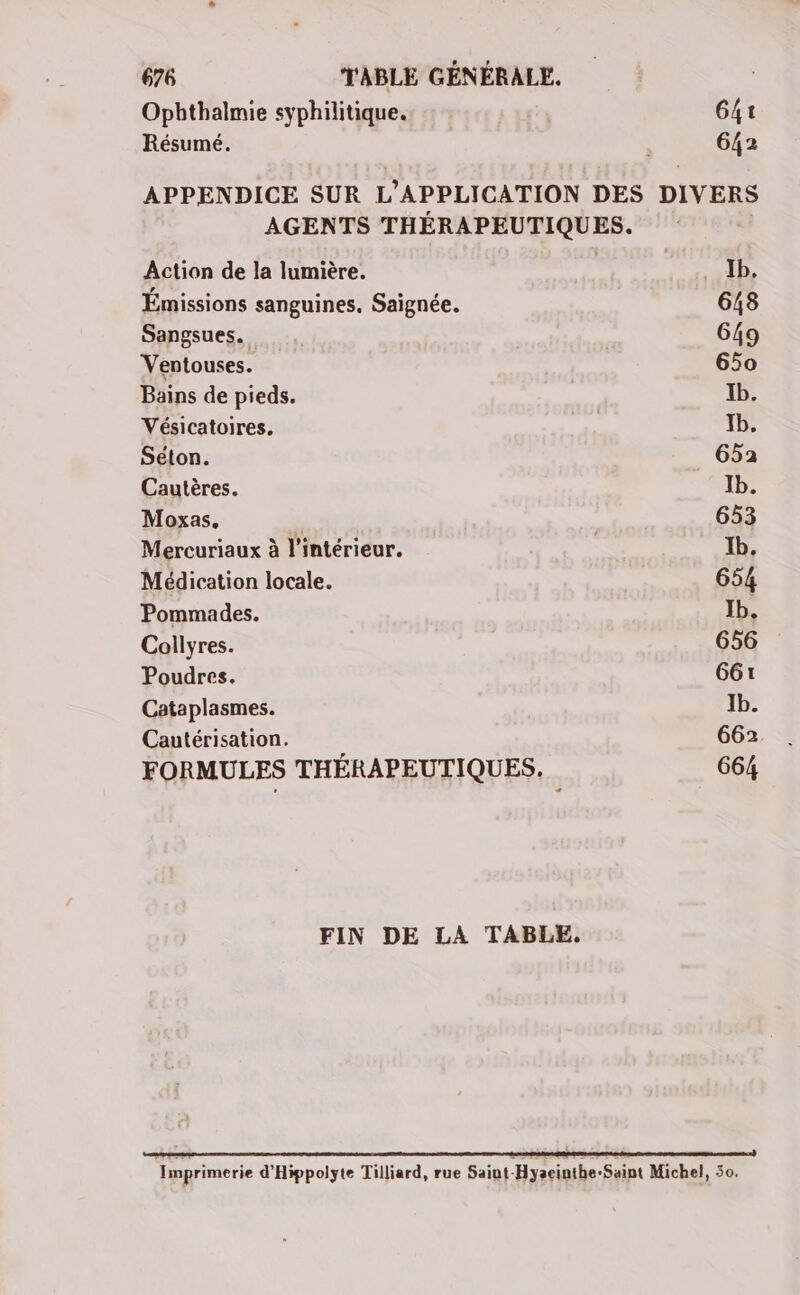 Opbthalmie syphilitique. G4t Résumé. 642 APPENDICE SUR L'APPLICATION DES DIVERS AGENTS THÉRAPEUTIQUES. Action de la lumière. Ib. Émissions sanguines, Saïgnée. 648 Sangsues. 649 Ventouses. 650 Bains de pieds. Ib. Vésicatoires. Tb. Séton. 652 Cautères. Ib. Moxas. 653 Mercuriaux à l’intérieur. 1b. Médication locale. 654 Pommades. Jb. Collyres. 656 Poudres. 661 Cataplasmes. Jb. Cautérisation. 662 FORMULES THÉRAPEUTIQUES. 664 FIN DE LA TABLE, RE D CD Imprimerie d'Hippolyte Tilliard, rue Saiut-Hyacinthe-Saint Michel, 50.