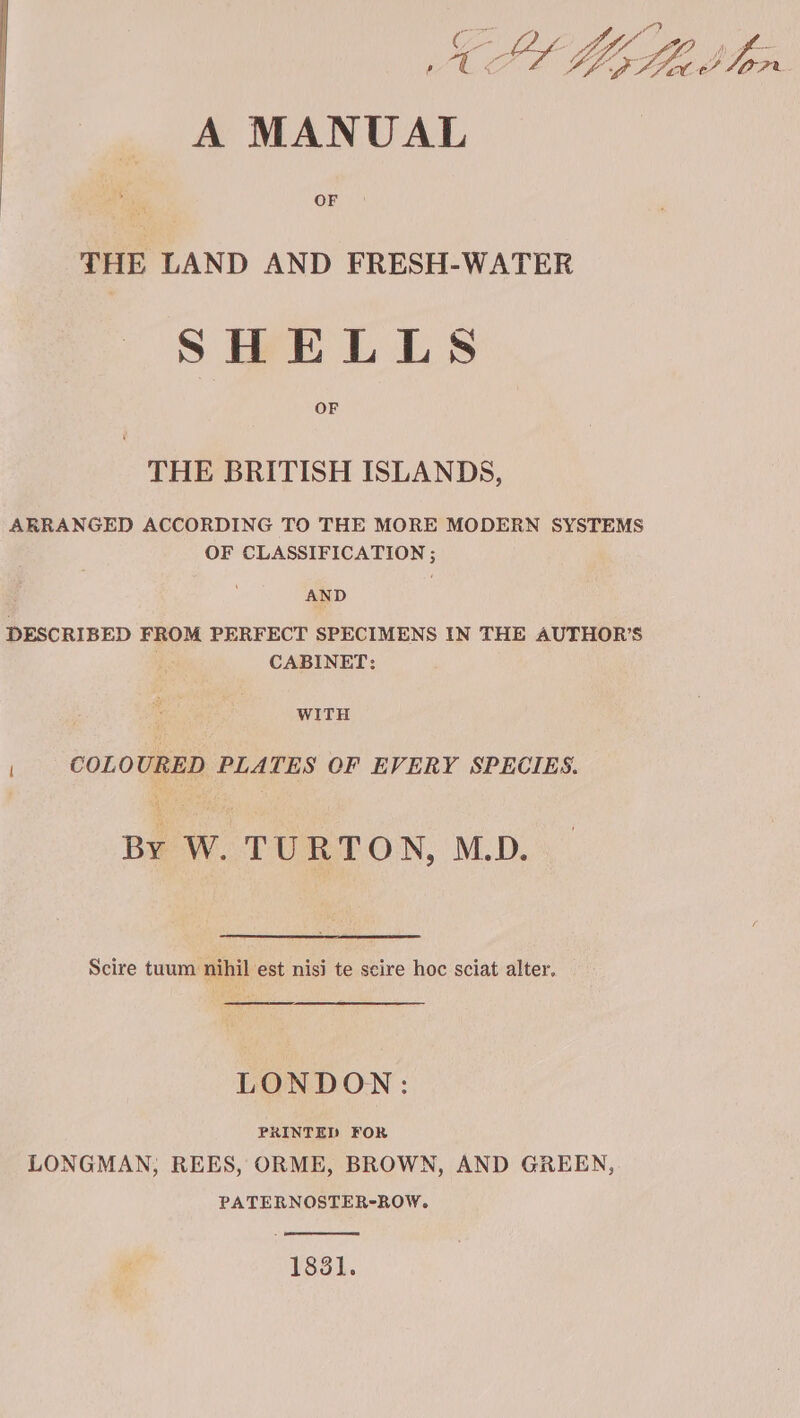 MEL Lb A MANUAL te OF THE LAND AND FRESH-WATER SHELLS OF THE BRITISH ISLANDS, ARRANGED ACCORDING TO THE MORE MODERN SYSTEMS OF CLASSIFICATION ; AND DESCRIBED FROM PERFECT SPECIMENS IN THE AUTHOR’S | CABINET: WITH | COLOURED PLATES OF EVERY SPECIES. By W. TURTON, M.D. Scire tuum nihil est nisi te scire hoc sciat alter. LONDON: PRINTED FOR LONGMAN; REES, ORME, BROWN, AND GREEN, PATERNOSTER-ROW. 1831.