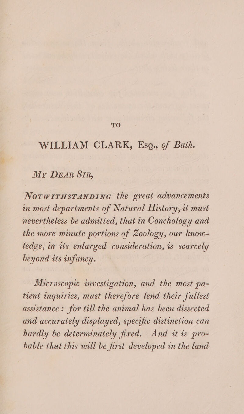 TO WILLIAM CLARK, Esq., of Bath. My Dear SIR, NorwirasTAnpine the great advancements an most departments of Natural History,at must nevertheless be admitted, that in Conchology and the more minute portions of Zoology, our know- ledge, in its enlarged consideration, is scarcely beyond its infancy. Microscopic investigation, and the most pa- trent inquiries, must therefore lend their fullest assistance: for till the animal has been dissected and accurately displayed, specific distinction can hardly be determinately fired. And it is pro- bable that this will be first developed in the land