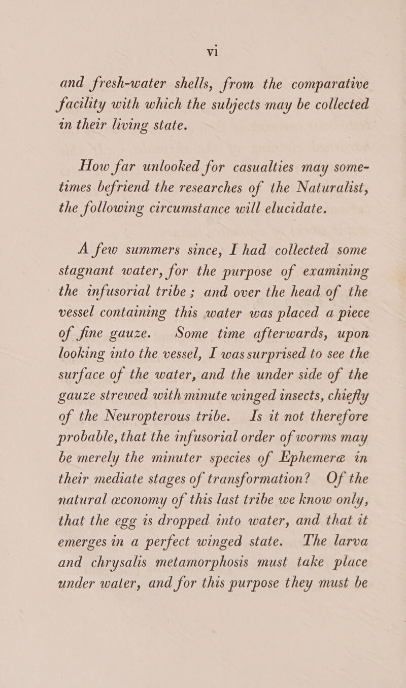 al and fresh-water shells, from the comparative Facility with which the subjects may be collected in their living state. How far unlooked for casualties may some- times befriend the researches of the Naturalist, the following circumstance will elucidate. A few summers since, I had collected some stagnant water, for the purpose of examining the infusorial tribe ; and over the head of the vessel containing this water was placed a piece of fine gauze. Some time afterwards, upon looking into the vessel, I was surprised to see the surface of the water, and the under side of the gauze strewed with minute winged insects, chiefly of the Neuropterous tribe. Is it not therefore probable, that the infusorial order of worms may be merely the minuter species of Lphemere in their mediate stages of transformation? Of the natural economy of this last tribe we know only, that the egg is dropped into water, and that i emerges in a perfect winged state. The larva and chrysalis metamorphosis must take place under water, and for this purpose they must be