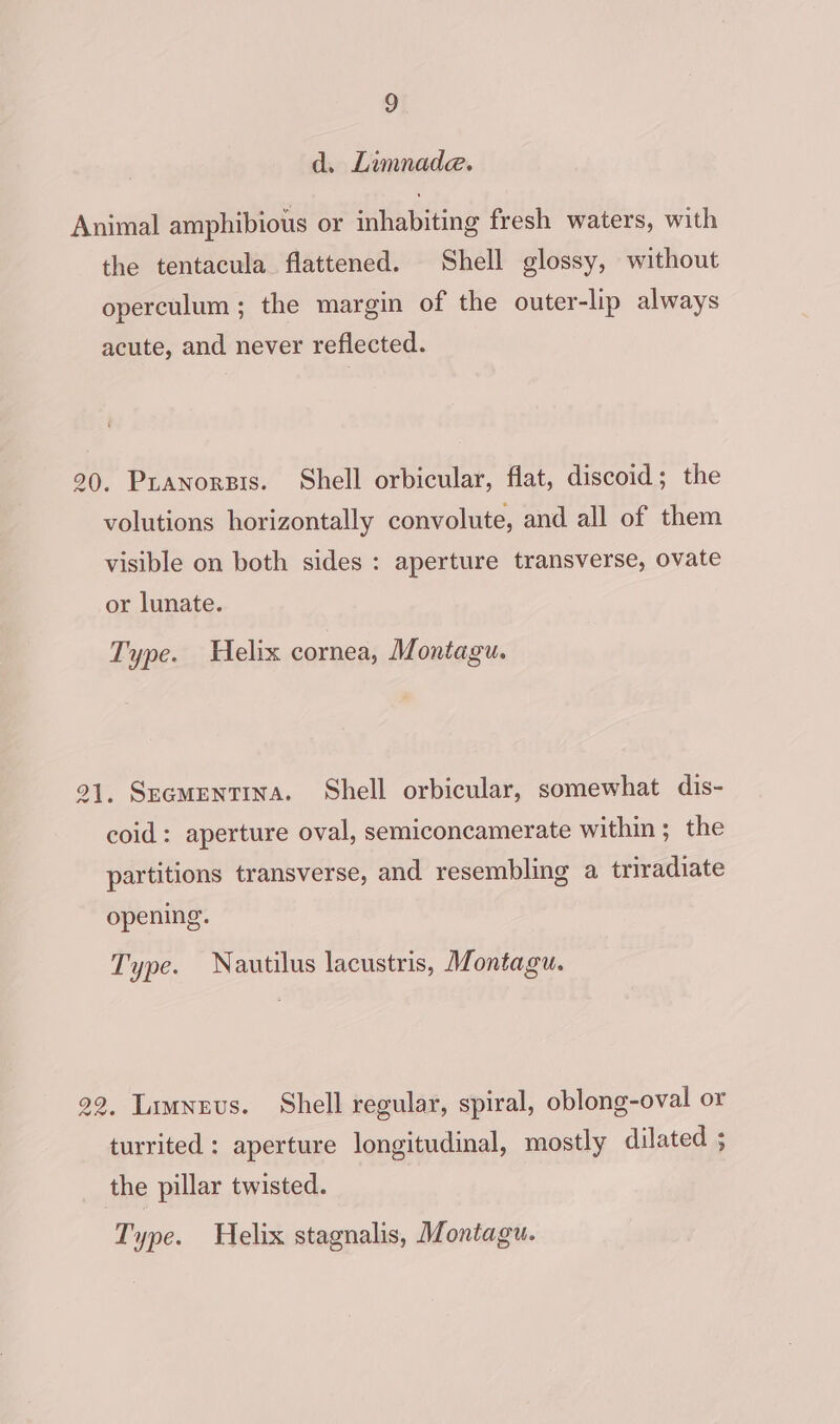 d. Limnade. Animal amphibious or inhabiting fresh waters, with the tentacula flattened. Shell glossy, without operculum; the margin of the outer-lip always acute, and never reflected. 90. Pianorpis. Shell orbicular, flat, discoid; the volutions horizontally convolute, and all of them visible on both sides : aperture transverse, ovate or lunate. Type. Helix cornea, Montagu. 21, Secmentina. Shell orbicular, somewhat dis- coid: aperture oval, semiconcamerate within ; the partitions transverse, and resembling a triradiate opening. Type. Nautilus lacustris, Montagu. 22. Limnevs. Shell regular, spiral, oblong-oval or turrited : aperture longitudinal, mostly dilated ; the pillar twisted.