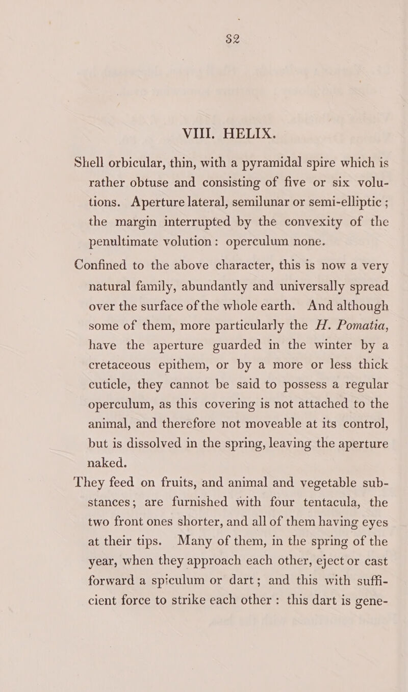 VIII. HELIX. Shell orbicular, thin, with a pyramidal spire which is rather obtuse and consisting of five or six volu- tions. Aperture lateral, semilunar or semi-elliptic ; the margin interrupted by the convexity of the penultimate volution: operculum none. Confined to the above character, this is now a very natural family, abundantly and universally spread over the surface of the whole earth. And although some of them, more particularly the H. Pomatia, have the aperture guarded in the winter by a cretaceous epithem, or by a more or less thick cuticle, they cannot be said to possess a regular operculum, as this covering is not attached to the animal, and therefore not moveable at its control, but is dissolved in the spring, leaving the aperture naked. They feed on fruits, and animal and vegetable sub- stances; are furnished with four tentacula, the two front ones shorter, and all of them having eyes at their tips. Many of them, in the spring of the year, when they approach each other, eject or cast forward a spiculum or dart; and this with suffi- cient force to strike each other : this dart is gene-
