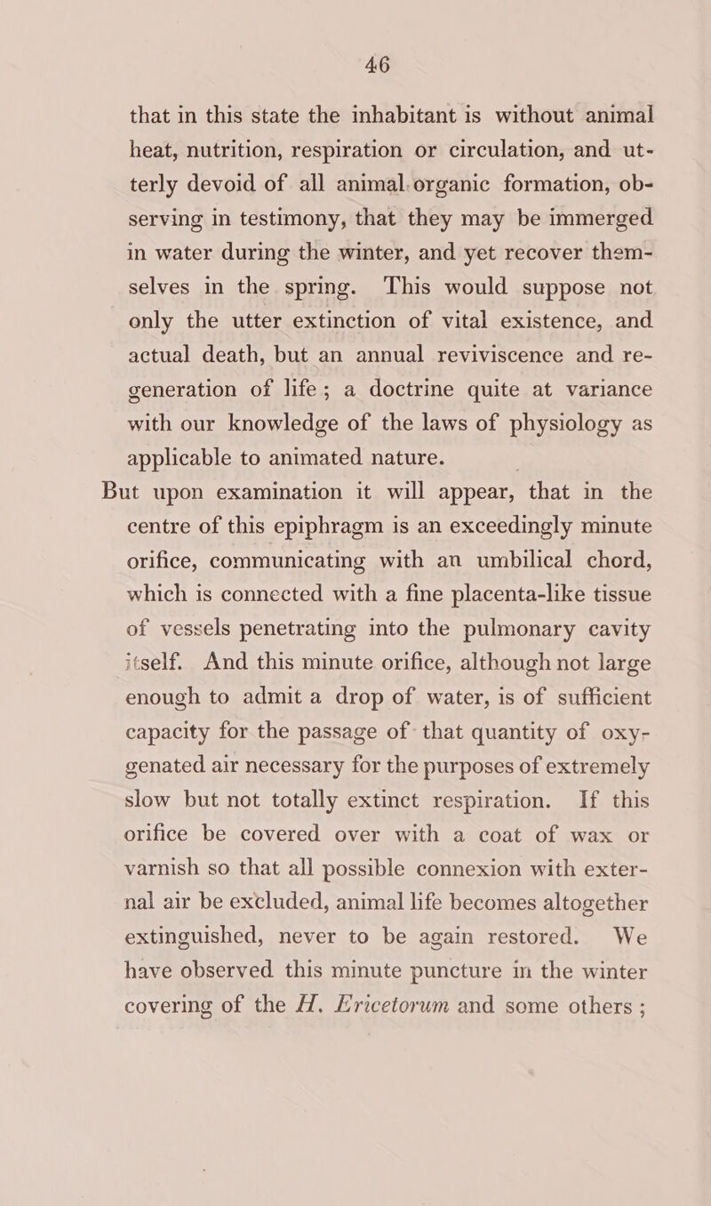 that in this state the inhabitant is without animal heat, nutrition, respiration or circulation, and ut- terly devoid of all animal.organic formation, ob- serving in testimony, that they may be immerged in water during the winter, and yet recover them- selves in the spring. This would suppose not only the utter extinction of vital existence, and. actual death, but an annual reviviscence and re- generation of life; a doctrine quite at variance with our knowledge of the laws of physiology as applicable to animated nature. But upon examination it will appear, that in the centre of this epiphragm is an exceedingly minute orifice, communicating with an umbilical chord, which is connected with a fine placenta-like tissue of vessels penetrating into the pulmonary cavity itself. And this minute orifice, although not large enough to admit a drop of water, is of sufficient capacity for the passage of that quantity of oxy- genated air necessary for the purposes of extremely slow but not totally extinct respiration. If this orifice be covered over with a coat of wax or varnish so that all possible connexion with exter- nal air be excluded, animal life becomes altogether extinguished, never to be again restored. We have observed this minute puncture im the winter covering of the H. Hricetorum and some others ;