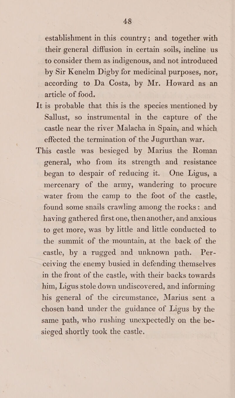 establishment in this country; and together with their general diffusion in certain soils, incline us to consider them as indigenous, and not introduced by Sir Kenelm Digby for medicinal purposes, nor, according to Da Costa, by Mr. Howard as an article of food. It is probable that this is the species mentioned by Sallust, so instrumental in the capture of the castle near the river Malacha in Spain, and which effected the termination of the Jugurthan war. This castle was besieged by Marius the Roman general, who from its strength and resistance began to despair of reducing it. One Ligus, a mercenary of the army, wandering to procure water from the camp to the foot of the castle, found some snails crawling among the rocks: and having gathered first one, then another, and anxious to get more, was by little and little conducted to the summit of the mountain, at the back of the castle, by a rugged and unknown path. Per- ceiving the enemy busied in defending themselves in the front of the castle, with their backs towards him, Ligus stole down undiscovered, and informing his general of the circumstance, Marius sent a chosen band under the guidance of Ligus by the same path, who rushing unexpectedly on the be- sieged shortly took the castle.