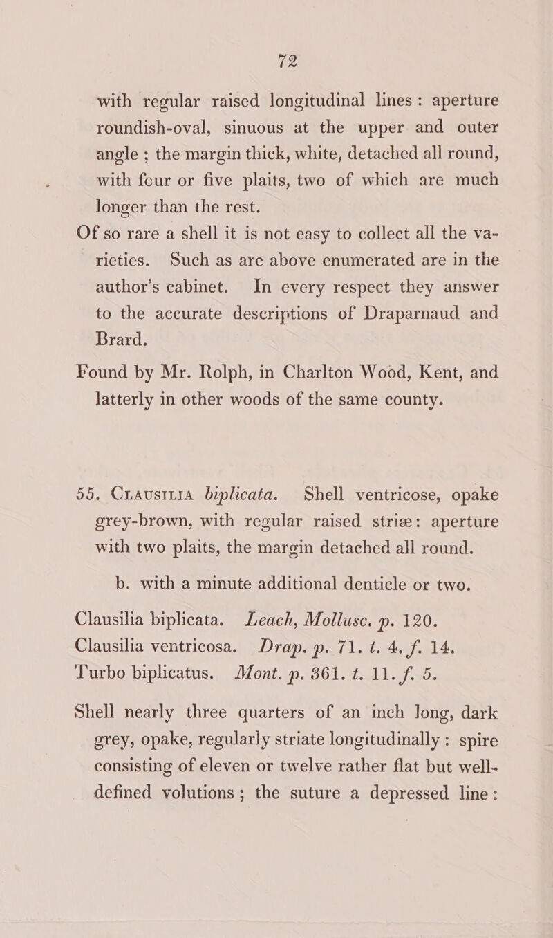 with regular raised longitudinal lines: aperture roundish-oval, sinuous at the upper and outer angle ; the margin thick, white, detached all round, with four or five plaits, two of which are much longer than the rest. Of so rare a shell it is not easy to collect all the va- rieties. Such as are above enumerated are in the author’s cabinet. In every respect they answer to the accurate descriptions of Draparnaud and Brard. Found by Mr. Rolph, in Charlton Wood, Kent, and latterly in other woods of the same county. 55. Crausrira biplicata. Shell ventricose, opake grey-brown, with regular raised strie: aperture with two plaits, the margin detached all round. b. with a minute additional denticle or two. Clausilia biplicata. Leach, Mollusc. p. 120. Clausilia ventricosa. Drap. p. 71. t. 4. f. 14. Turbo biplicatus. Mont. p. 361. t. 11. f. 5. Shell nearly three quarters of an inch Jong, dark grey, opake, regularly striate longitudinally : spire consisting of eleven or twelve rather flat but well- defined volutions ; the suture a depressed line: