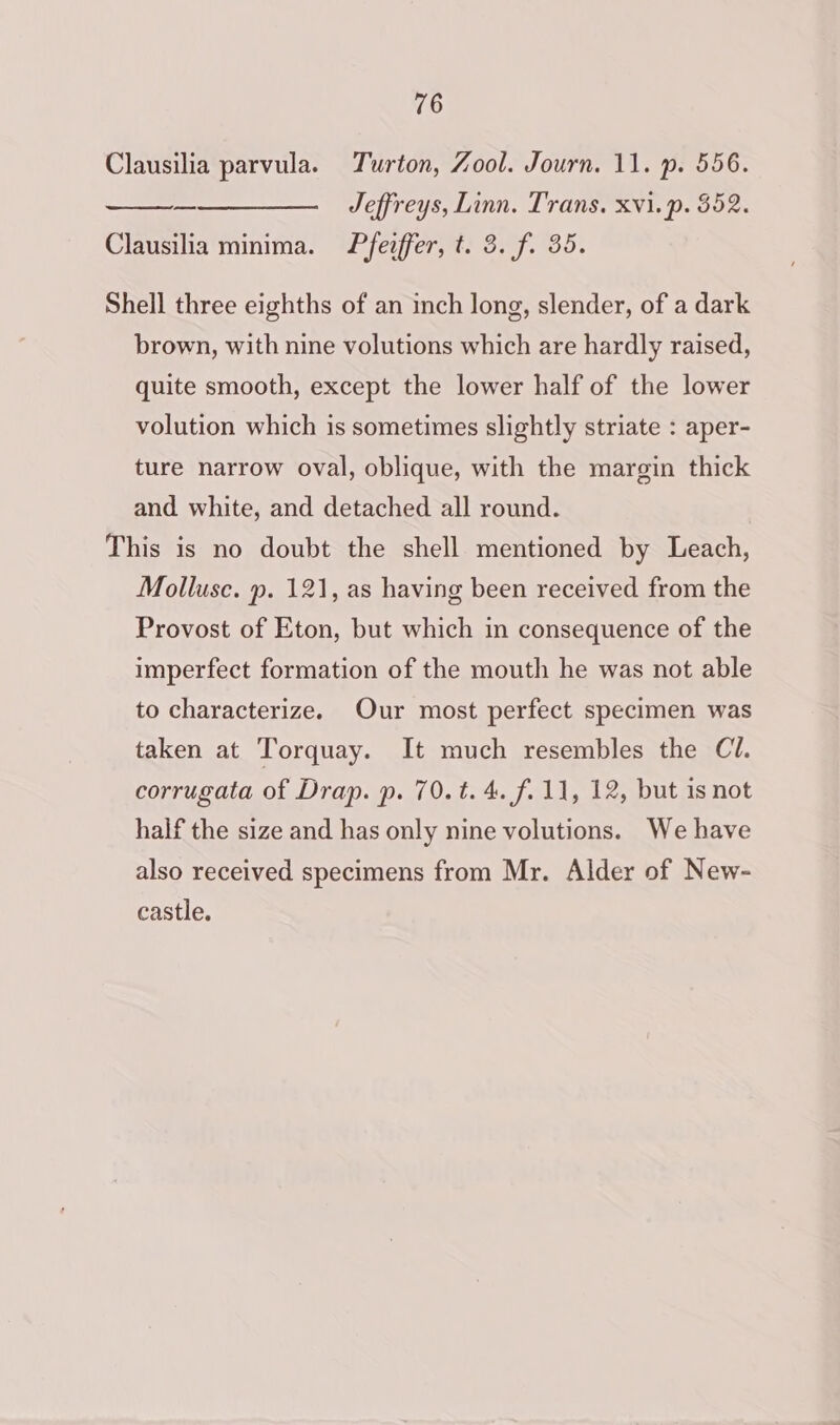 Clausilia parvula. Turton, Zool. Journ. 11. p. 556. ——_———— Jeffreys, Linn. Trans. xvi.p. 352. Clausilia minima. Pfeiffer, t. 3. f. 35. Shell three eighths of an inch long, slender, of a dark brown, with nine volutions which are hardly raised, quite smooth, except the lower half of the lower volution which is sometimes slightly striate : aper- ture narrow oval, oblique, with the margin thick and white, and detached all round. This is no doubt the shell mentioned by Leach, Mollusc. p. 121, as having been received from the Provost of Eton, but which in consequence of the imperfect formation of the mouth he was not able to characterize. Our most perfect specimen was taken at Torquay. It much resembles the Cl. corrugata of Drap. p. 70.t. 4. f. 11, 12, but is not half the size and has only nine volutions. We have also received specimens from Mr. Alder of New- castle.