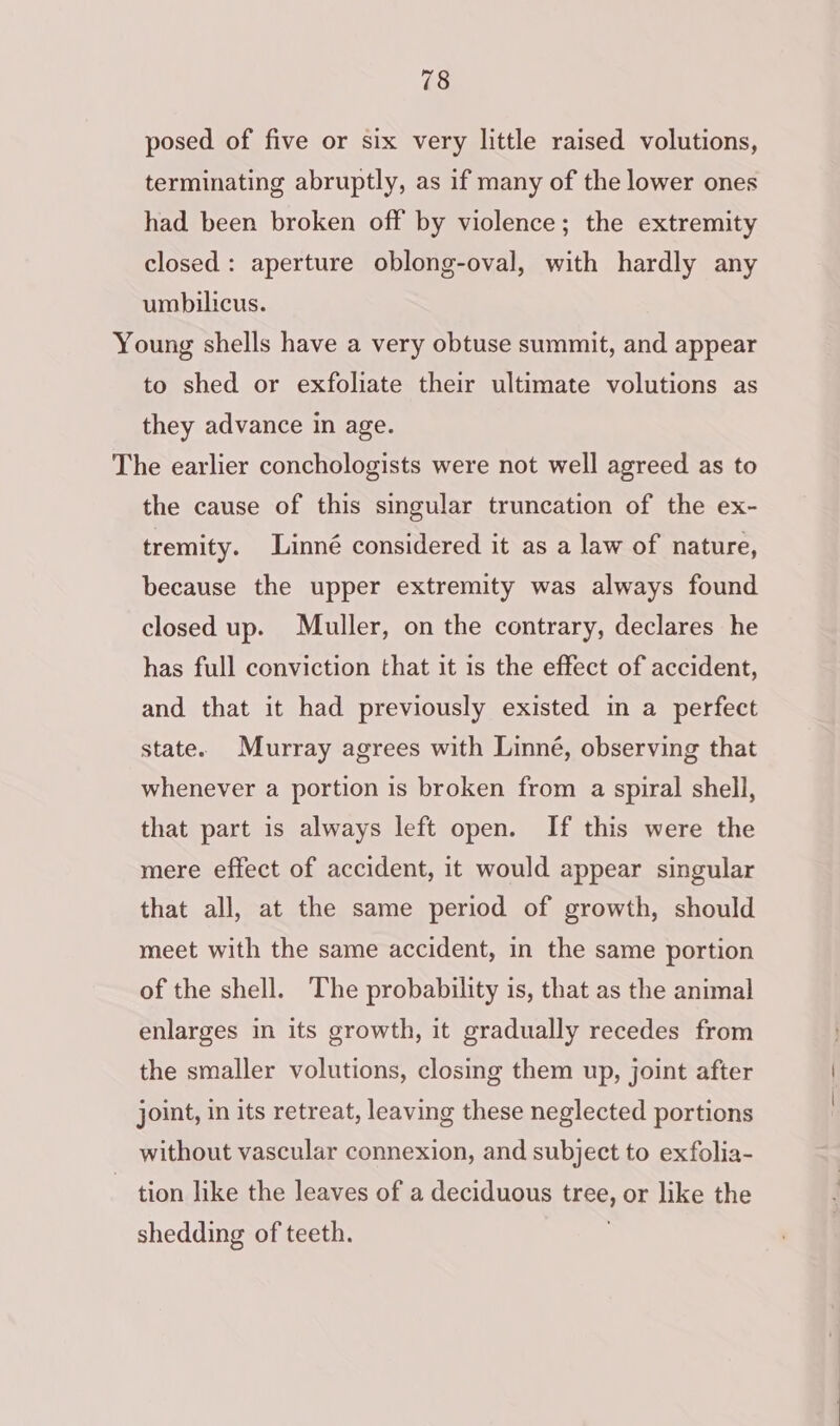 posed of five or six very little raised volutions, terminating abruptly, as if many of the lower ones had been broken off by violence; the extremity closed: aperture oblong-oval, with hardly any umbilicus. Young shells have a very obtuse summit, and appear to shed or exfoliate their ultimate volutions as they advance in age. The earlier conchologists were not well agreed as to the cause of this singular truncation of the ex- tremity. Linné considered it as a law of nature, because the upper extremity was always found closed up. Muller, on the contrary, declares he has full conviction that it is the effect of accident, and that it had previously existed in a perfect state. Murray agrees with Linné, observing that whenever a portion is broken from a spiral shell, that part is always left open. If this were the mere effect of accident, it would appear singular that all, at the same period of growth, should meet with the same accident, in the same portion of the shell. The probability is, that as the animal enlarges in its growth, it gradually recedes from the smaller volutions, closing them up, joint after joint, in its retreat, leaving these neglected portions without vascular connexion, and subject to exfolia- tion like the leaves of a deciduous tree, or like the shedding of teeth. .