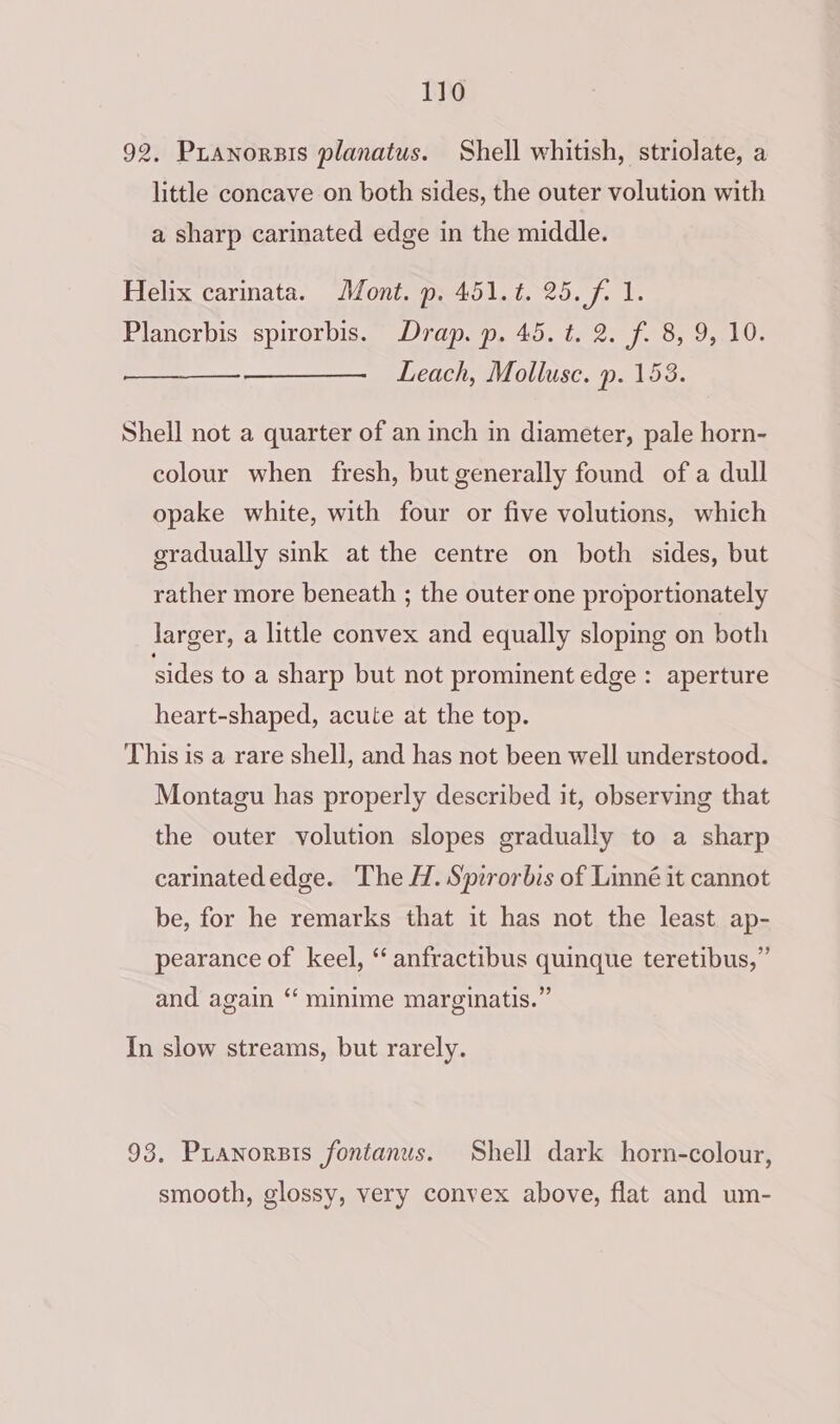 92, Pranorsis planatus. Shell whitish, striolate, a little concave on both sides, the outer volution with a sharp carimated edge in the middle. Helix carinata. Mont. p. 451.¢. 25. f. 1. Plancrbis spirorbis. Drap. p. 45. t. 2. f. 8, 9, 10. Leach, Mollusc. p. 153. Shell not a quarter of an inch in diameter, pale horn- colour when fresh, but generally found of a dull opake white, with four or five volutions, which gradually sink at the centre on both sides, but rather more beneath ; the outer one proportionately larger, a little convex and equally sloping on both sides to a sharp but not prominent edge: aperture heart-shaped, acute at the top. This is a rare shell, and has not been well understood. Montagu has properly described it, observing that the outer volution slopes gradually to a sharp carinatededge. The H. Spirorbis of Linné it cannot be, for he remarks that it has not the least ap- pearance of keel, ‘“ anfractibus quinque teretibus,” and again “ minime marginatis.” In slow streams, but rarely. 93, Pranorsts fontanus. Shell dark horn-colour, smooth, glossy, very convex above, flat and um-