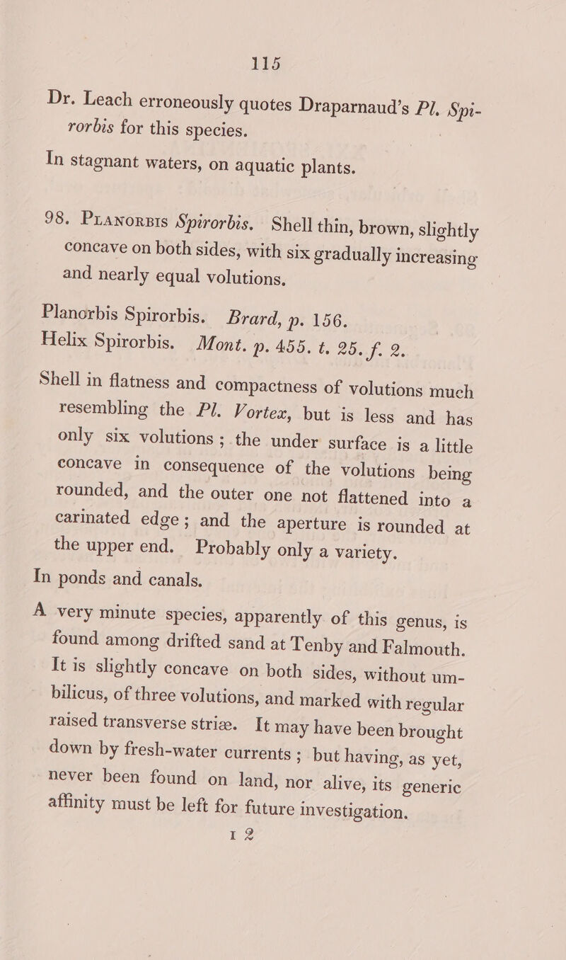 Dr. Leach erroneously quotes Draparnaud’s Pi, Sipt- rorbis for this species. | In stagnant waters, on aquatic plants. 98. Pranorsis Spirorbis, Shell thin, brown, slightly concave on both sides, with six gradually increasing and nearly equal volutions, Planorbis Spirorbis. Brard, Pp: 156: Helix Spirorbis. Mont. p. 455. t. 25. f. 2. Shell in flatness and compactness of volutions much resembling the Pl. Vortex, but is less and has only six volutions ; the under surface is a little concave in consequence of the volutions being rounded, and the outer one not flattened into a carinated edge; and the aperture is rounded at the upper end. Probably only a variety. In ponds and canals. A very minute species, apparently of this genus, is found among drifted sand at Tenby and Falmouth. It is slightly concave on both sides, without um- bilicus, of three volutions, and marked with regular raised transverse striw. It may have been brought down by fresh-water currents ; but having, as yet, never been found on land, nor alive, its generic affinity must be left for future investigation. Lz