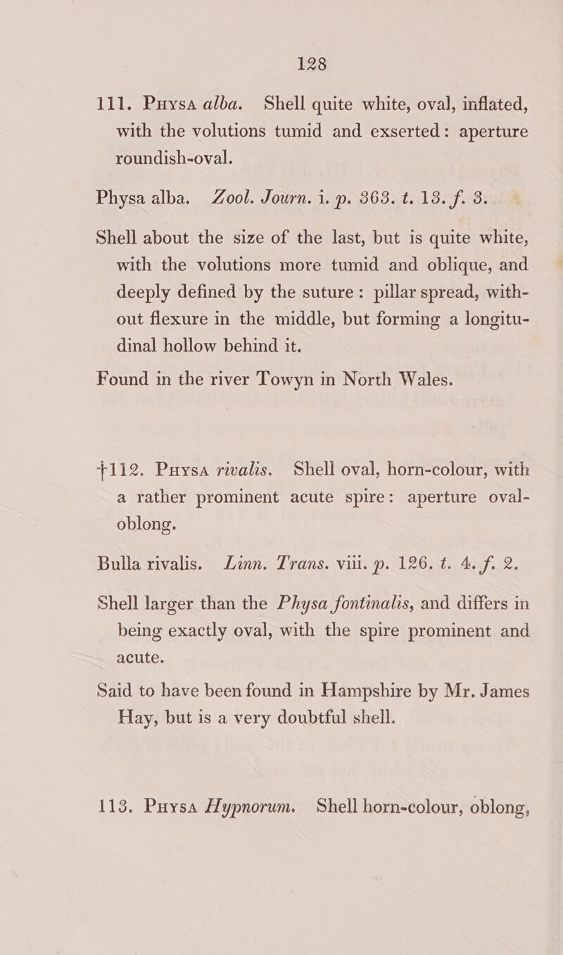 111. Puysa alba. Shell quite white, oval, inflated, with the volutions tumid and exserted: aperture roundish-oval. Physa alba. Zool. Journ. 1. p. 363. t. 13. fi 3. Shell about the size of the last, but is quite white, with the volutions more tumid and oblique, and deeply defined by the suture: pillar spread, with- out flexure in the middle, but forming a longitu- dinal hollow behind it. Found in the river Towyn in North Wales. +112. Puysa rivalis. Shell oval, horn-colour, with a rather prominent acute spire: aperture oval- oblong. Bulla rivalis. Linn. Trans. vii. p. 126. t. 4. f. 2. Shell larger than the Physa fontinalis, and differs in being exactly oval, with the spire prominent and acute. Said to have been found in Hampshire by Mr. James Hay, but is a very doubtful shell. 113. Puysa Hypnorum. Shell horn-colour, oblong,