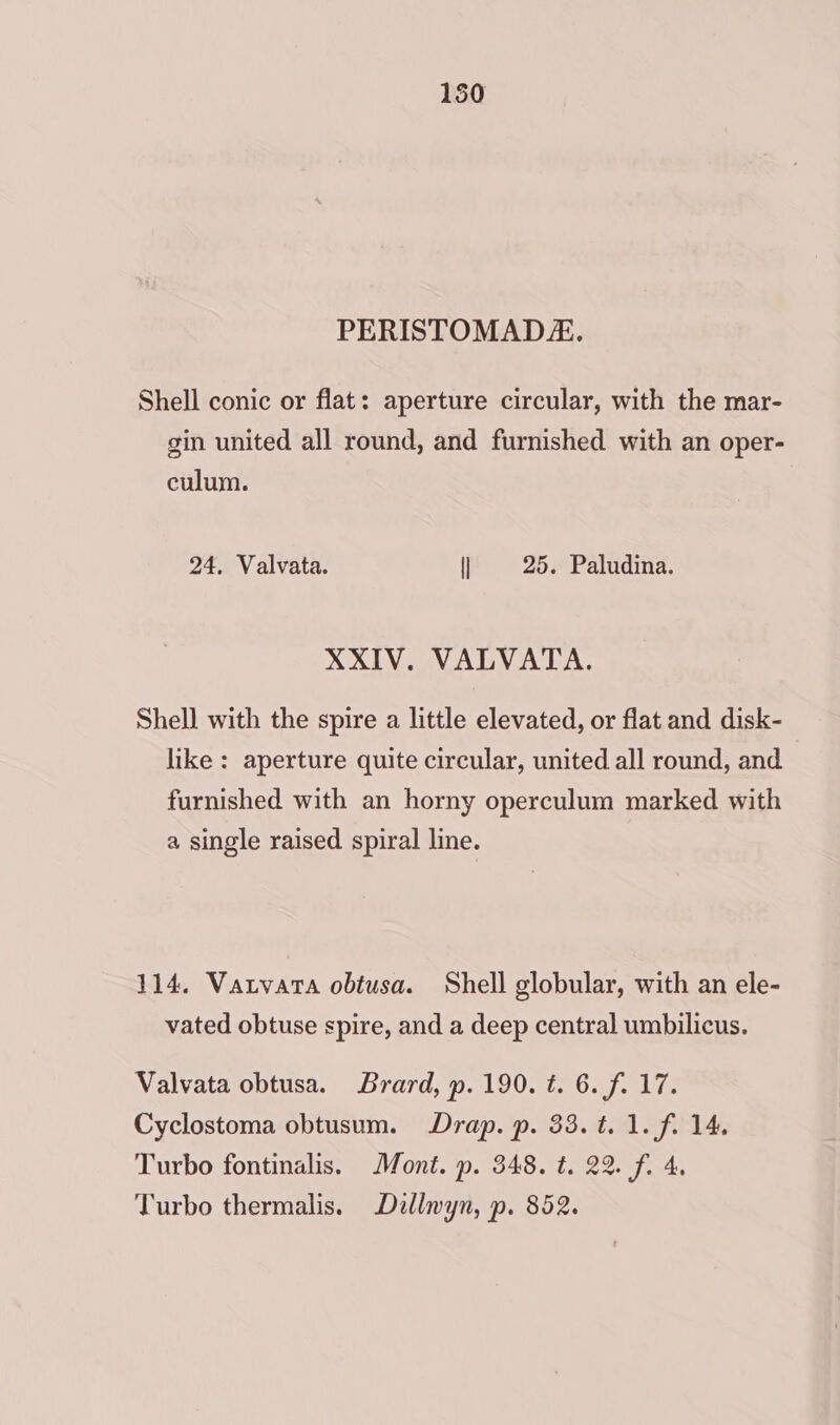 PERISTOMAD/. Shell conic or flat: aperture circular, with the mar- gin united all round, and furnished with an oper- culum. 24. Valvata. 25. Paludina. XXIV. VALVATA. Shell with the spire a little elevated, or flat and disk- like : aperture quite circular, united all round, and furnished with an horny operculum marked with a single raised spiral line. 114. Vatnvata obtusa. Shell globular, with an ele- vated obtuse spire, and a deep central umbilicus. Valvata obtusa. Brard, p. 190. t. 6. f. 17. Cyclostoma obtusum. Drap. p. 33. t. 1. f. 14. Turbo fontinalis. Mont. p. 348. t. 22. f. 4. Turbo thermalis. Dillwyn, p. 852.