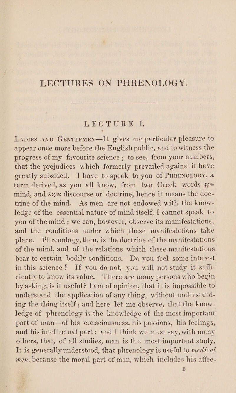 LEC TURE» I. LADIES AND GENTLEMEN—It gives me particular pleasure to appear once more before the English public, and to witness the progress of my favourite science ; to see, from your numbers, that the prejudices which formerly prevailed against it have greatly subsided. J have to speak to you of PHRENOLOGY, a term derived, as you all know, from two Greek words ¢pr» mind, and yes discourse or doctrine, hence it means the doc- trine of the mind. As men are not endowed with the know- ledge of the essential nature of mind itself, I cannot speak to you of the mind ; we can, however, observe its manifestations, and the conditions under which these manifestations take place. Phrenology, then, is the doctrine of the manifestations of the mind, and of the relations which these manifestations bear to certain bodily conditions. Do you feel some interest in this science ? If you donot, you will not study it suffi- ciently to know its value. There are many persons who begin by asking, is it useful? [am of opinion, that it is impossible to understand the application of any thing, without understand- ing the thing itself; and here let me observe, that the know- ledge of phrenology is the knowledge of the most important part of man—of his consciousness, his passions, his feelings, and his intellectual part ; and | think we must say, with many others, that, of all studies, man is the most important study. It is generally understood, that phrenology is useful to medical men, because the moral part of man, which includes his affec- B