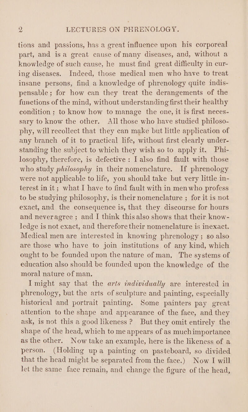 tions and passions, has a great influence upon his corporeal part, and isa great cause of many diseases, and, without a knowledge of such cause, he must find great difficulty in cur- ing diseases. Indeed, those medical men who have to treat insane persons, find a knowledge of phrenology quite indis- pensable ; for how can they treat the derangements of the functions of the mind, without understanding first their healthy condition ; to know how to manage the one, it is first neces- sary to know the other. All those who have studied philoso- phy, will recollect that they can make but little application of any branch of it to practical life, without first clearly under- standing the subject to which they wish so to apply it. Phi- losophy, therefore, is defective: I also find fault with those who study philosophy in their nomenclature. If phrenology were not applicable to life, you should take but very little in- terest in it; what I have to find fault with in menwho profess to be studying philosophy, is their nomenclature ; for it is not exact, and the consequence is, that they discourse for hours and neveragree ; and I think this also shows that their know- ledge is not exact, and therefore their nomenclature is inexact. Medical men are interested in knowing phrenology; so also are those who have to join institutions of any kind, which ought to be founded upon the nature of man, The systems of education also should be founded upon the knowledge of the moral nature of man. Imight say that the arts individually are interested in phrenology, but the arts of sculpture and painting, especially historical and portrait painting. Some painters pay great attention to the shape and appearance of the face, and they ask, is not this a good likeness ? But they omit entirely the shape of the head, which to me appears of as muchimportance as the other. Now take an example, here is the likeness of a person. (Holding upa painting on pasteboard, so divided that the head might be separated from the face.) Now I will let the same face remain, and change the figure of the head,