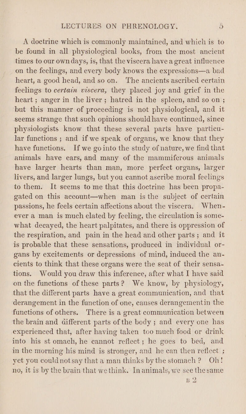 A doctrine which is commonly maintained, and which is to be found in all physiological books, from the most ancient times to our own days, is, that the viscera have a great influence on the feelings, and every body knows the expressions—a bad heart, a good head, and so on. The ancients ascribed certain feelings to certain viscera, they placed joy and grief in the heart ; anger in the liver; hatred in the spleen, and so on ; but this manner of proceeding is not physiological, and it seems strange that such opinions should have continued, since physiologists know that these several parts have particu- lar functions ; and if we speak of organs, we know that they have functions. If we gointo the study of nature, we find that animals have ears, and many of the mammiferous animals have larger hearts than man, more perfect organs, larger livers, and larger lungs, but you cannot ascribe moral feelings to them. It seems to me that this doctrine has been propa- gated on this account—when man is the subject of certain passions, he feels certain affections about the viscera. When- ever a man is much elated by feeling, the circulation is some- what decayed, the heart palpitates, and there is oppression of the respiration, and pain in the head and other parts ; and it is probable that these sensations, produced in individual or- gans by excitements or depressions of mind, induced the an- cients to think that these organs were the seat of their sensa- tions. Would you draw this inference, after what I have said on the functions of these parts? We know, by physiology, that the different parts have a great communication, and that derangement in the function of one, causes derangementin the functions of others. There is a great communication between the brain and different parts of the body ; and every one has experienced that, after having taken too much food or drink into his st omach, he cannot reflect; he goes to bed, and in the morning his mind is stronger, and he can then reflect ; yet you could not say that a man thinks by the stomach ? Oh! no, it is by the brain that we think. In animals, we see the same B 2