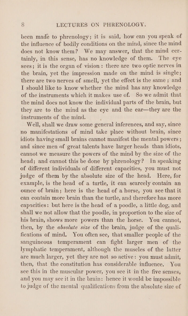 been made to phrenology; it is said, how can you speak of the influence of bodily conditions on the mind, since the mind does not know them? We may answer, that the mind cer- tainly, in this sense, has no knowledge of them. The eye sees; itis the organ of vision: there are two optic nerves in the brain, yet the impression made on the mind is single; there are two nerves of smell, yet the effect is the same ; and I should like to know whether the mind has any knowledge of the instruments which it makes use of. So we admit that the mind does not know the individual parts of the brain, but they are to the mind as the eye and the ear—they are the instruments of the mind. Well, shall we draw some general inferences, and say, since no manifestations of mind take place without brain, since idiots having small brains cannot manifest the mental powers ; and since men of great talents have larger heads than idiots, cannot we measure the powers of the mind by the size of the head; and cannot this be done by phrenology? in speaking of different individuals of different capacities, you must not judge of them by the absolute size of the head. Here, for example, is the head of a turtle, it can scarcely contain an ounce of brain; here is the head of a horse, you see that it can contain more brain than the turtle, and therefore has more capacities: but here is the head of a poodle, a little dog, and shall we not allow that the poodle, in proportion to the size of his brain, shows more powers than the horse. You cannot, then, by the absolute size of the brain, judge of the quali- fications of mind, You often see, that smaller people of the sanguineous temperament can fight larger men of the lymphatic temperament, although the muscles of the latter are much larger, yet they are not so active: you must admit, then, that the constitution has considerable influence. You see this in the muscular power, you see it in the five senses, and you may see it in the brain: hence it would be impossible to judge of the mental qualifications from the absolute size of