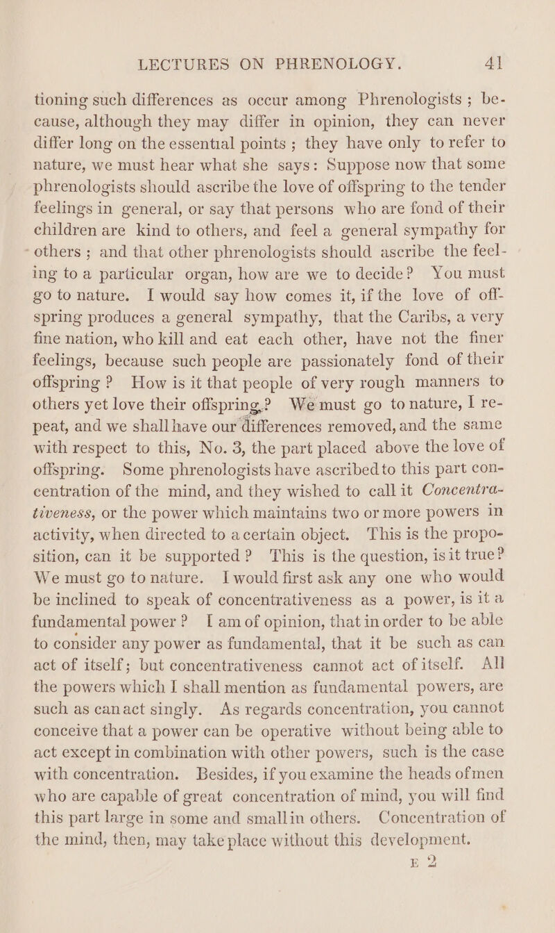 tioning such differences as occur among Phrenologists ; be- cause, although they may differ in opinion, they can never differ long on the essential points ; they have only to refer to nature, we must hear what she says: Suppose now that some phrenologists should ascribe the love of offspring to the tender feelings in general, or say that persons who are fond of their children are kind to others, and feel a general sympathy for ‘others ; and that other phrenologists should ascribe the feel- ing to a particular organ, how are we to decide? You must go to nature. I would say how comes it, ifthe love of off- spring produces a general sympathy, that the Caribs, a very fine nation, who kill and eat each other, have not the finer feelings, because such people are passionately fond of their offspring ? How is it that people of very rough manners to others yet love their offspring? Wemust go to nature, Ire- peat, and we shall have our Giforences removed, and the same with respect to this, No. 3, the part placed above the love of offspring. Some phrenologists have ascribed to this part con- centration of the mind, and they wished to call it Concentra- tiveness, or the power which maintains two or more powers in activity, when directed to acertain object. This is the propo- sition, can it be supported? This is the question, isit true? We must go tonature. I would first ask any one who would be inclined to speak of concentrativeness as a power, is ita fundamental power ? I am of opinion, that in order to be able to consider any power as fundamental, that it be such as can act of itself; but concentrativeness cannot act of itself. All the powers which [ shall mention as fundamental powers, are such as canact singly. As regards concentration, you cannot conceive that a power can be operative without being able to act except in combination with other powers, such is the case with concentration. Besides, if you examine the heads ofmen who are capable of great concentration of mind, you will find this part large in some and smallin others. Concentration of the mind, then, may take place without this development. E 2