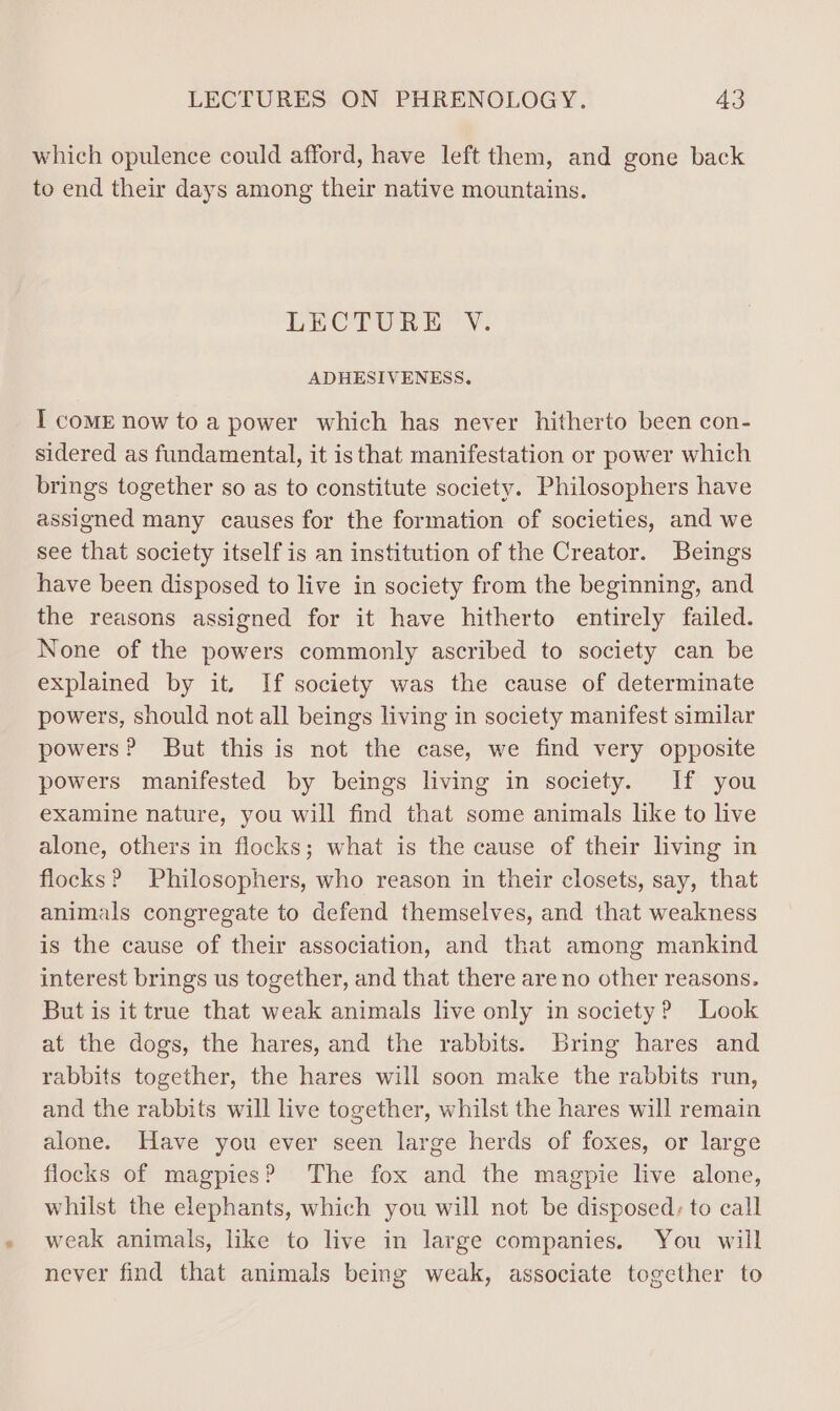 which opulence could afford, have left them, and gone back to end their days among their native mountains. LECTURE V. ADHESIVENESS. I coME now to a power which has never hitherto been con- sidered as fundamental, it isthat manifestation or power which brings together so as to constitute society. Philosophers have assigned many causes for the formation of societies, and we see that society itself is an institution of the Creator. Beings have been disposed to live in society from the beginning, and the reasons assigned for it have hitherto entirely failed. None of the powers commonly ascribed to society can be explained by it. If society was the cause of determinate powers, should not all beings living in society manifest similar powers? But this is not the case, we find very opposite powers manifested by beings living in society. If you examine nature, you will find that some animals like to live alone, others in flocks; what is the cause of their living in flocks? Philosophers, who reason in their closets, say, that animals congregate to defend themselves, and that weakness is the cause of their association, and that among mankind interest brings us together, and that there are no other reasons. But is it true that weak animals live only im society? Look at the dogs, the hares, and the rabbits. Bring hares and rabbits together, the hares will soon make the rabbits run, and the rabbits will live together, whilst the hares will remain alone. Have you ever seen large herds of foxes, or large flocks of magpies? The fox and the magpie live alone, whilst the elephants, which you will not be disposed: to call weak animals, like to live in large companies. You will never find that animals being weak, associate together to