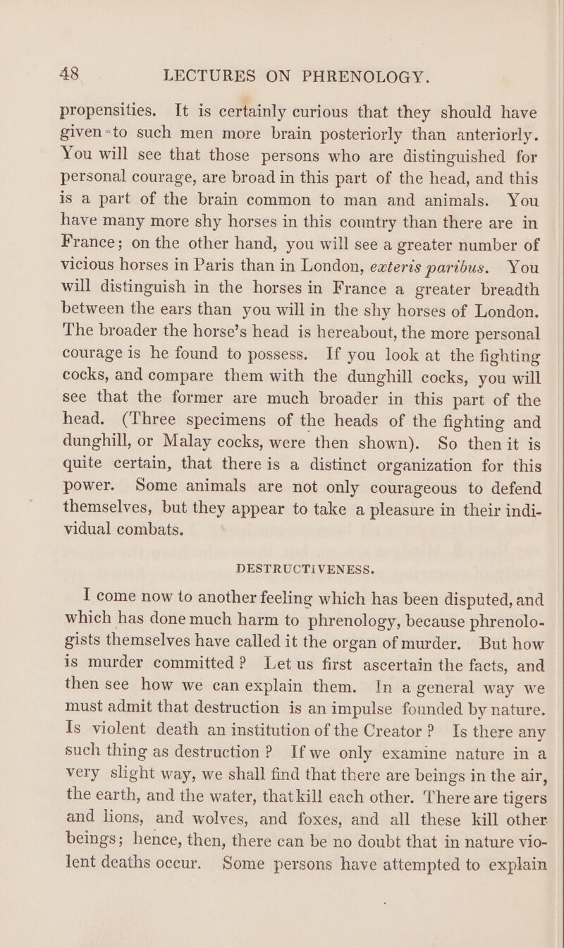 propensities. It is certainly curious that they should have given«to such men more brain posteriorly than anteriorly. You will see that those persons who are distinguished for personal courage, are broad in this part of the head, and this is a part of the brain common to man and animals. You have many more shy horses in this country than there are in France; on the other hand, you will see a greater number of vicious horses in Paris than in London, exteris paribus. You will distinguish in the horses in France a greater breadth between the ears than you will in the shy horses of London. The broader the horse’s head is hereabout, the more personal courage is he found to possess. If you look at the fighting cocks, and compare them with the dunghill cocks, you will see that the former are much broader in this part of the head. (Three specimens of the heads of the fighting and dunghill, or Malay cocks, were then shown). So then it is quite certain, that there is a distinct organization for this power. Some animals are not only courageous to defend themselves, but they appear to take a pleasure in their indi- vidual combats. DESTRUCTIVENESS. I come now to another feeling which has been disputed, and which has done much harm to phrenology, because phrenolo- gists themselves have called it the organ of murder. But how is murder committed ? Let us first ascertain the facts, and then see how we can explain them. In a general way we must admit that destruction is an impulse founded by nature. Is violent death an institution of the Creator ? Is there any such thing as destruction ? If we only examine nature in a very slight way, we shall find that there are beings in the air, the earth, and the water, that kill each other. There are tigers and lions, and wolves, and foxes, and all these kill other beings; hence, then, there can be no doubt that in nature vio- lent deaths occur. Some persons have attempted to explain