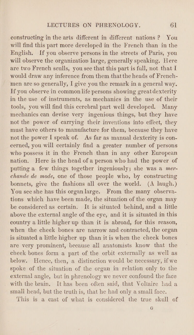constructing in the arts different in different nations ? You will find this part more developed in the French than in the English. If you observe persons in the streets of Paris, you will observe the organization large, generally speaking. Here are two French sculls, you see that this part is full, not that I would draw any inference from them thatthe heads of French- men are so generally, I give you the remark in a general way. If you observe in common life persons showing great dexterity in the use of instruments, as mechanics in the use of their tools, you will find this cerebral part well developed. Many mechanics can devise very ingenious things, but they have not the power of carrying their inventions into effect, they must have others to manufacture for them, because they have not the power I speak of. As far as manual dexterity is con- cerned, you will certainly find a greater number of persons who possess it in the French than in any other European nation. Here is the head of a person who had the power of putting a few things together ingeniously; she was a mer- chande de mode, one of those people who, by constructing bonnets, give the fashions all over the world. (A laugh.) You see she has this organlarge. From the many observa- tions which have been made, the situation of the organ may be considered as certain. It is situated behind, and a little above the external angle of the eye, and it is situated in this country a little higher up than it is abroad, for this reason, when the cheek bones are narrow and contracted, the organ is situated a little higher up than it is when the cheek bones are very prominent, because all anatomists know that the cheek bones form a part of the orbit externally as well as below. Hence, then, a distinction would be necessary, if we spoke of the situation of the organ in relation only to the external angle, but in phrenology we never confound the face with the brain. It has been often said, that Voltaire had a small head, but the truth is, that he had only a small face. This is a cast of what is considered the true skull of G