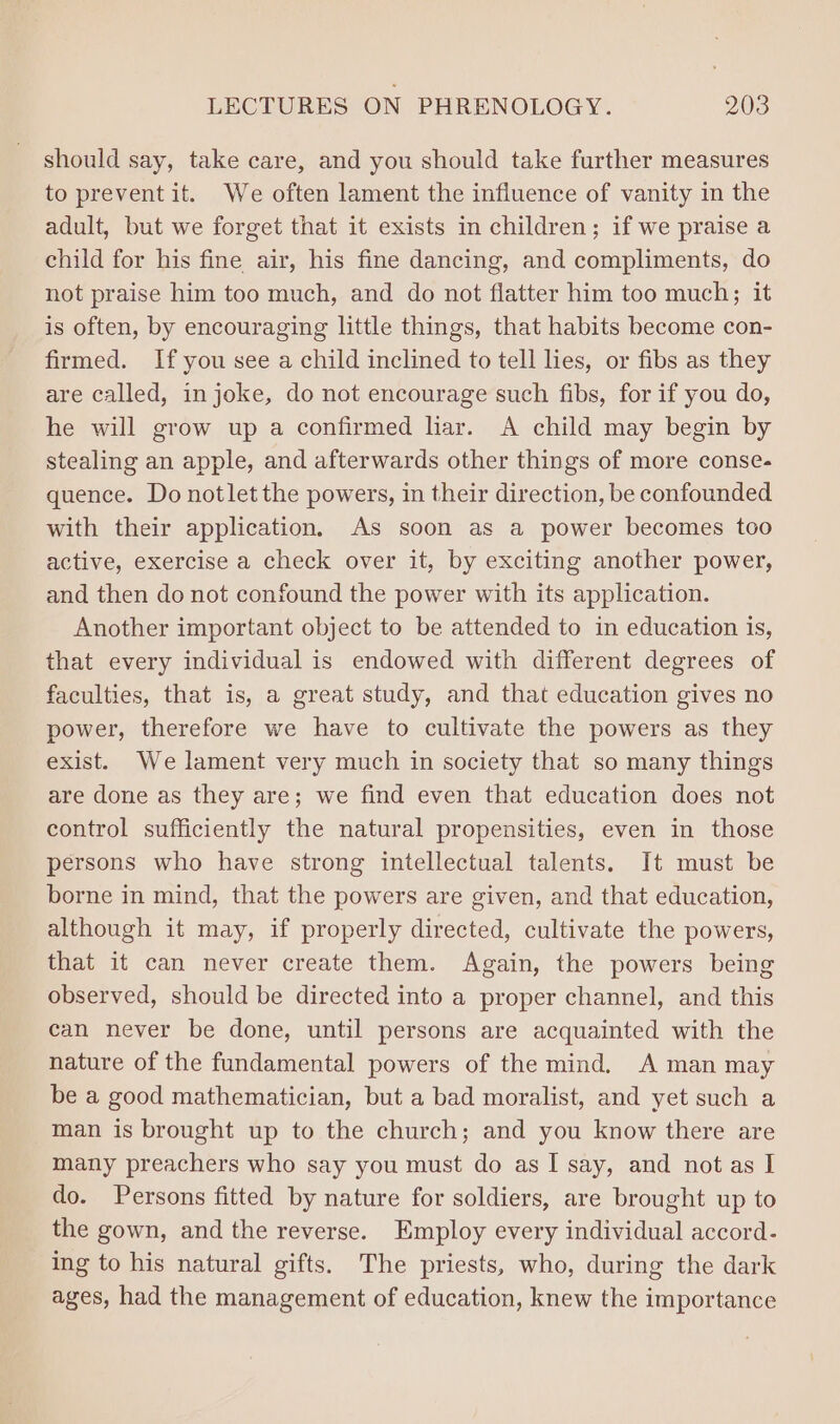 should say, take care, and you should take further measures to prevent it. We often lament the influence of vanity in the adult, but we forget that it exists in children; if we praise a child for his fine air, his fine dancing, and compliments, do not praise him too much, and do not flatter him too much; it is often, by encouraging little things, that habits become con- firmed. If you see a child inclined to tell lies, or fibs as they are called, injoke, do not encourage such fibs, for if you do, he will grow up a confirmed lar. A child may begin by stealing an apple, and afterwards other things of more conse- quence. Do notlet the powers, in their direction, be confounded with their application, As soon as a power becomes too active, exercise a check over it, by exciting another power, and then do not confound the power with its application. Another important object to be attended to in education is, that every individual is endowed with different degrees of faculties, that is, a great study, and that education gives no power, therefore we have to cultivate the powers as they exist. We lament very much in society that so many things are done as they are; we find even that education does not control sufficiently the natural propensities, even in those persons who have strong intellectual talents. It must be borne in mind, that the powers are given, and that education, although it may, if properly directed, cultivate the powers, that it can never create them. Again, the powers being observed, should be directed into a proper channel, and this can never be done, until persons are acquainted with the nature of the fundamental powers of the mind, A man may be a good mathematician, but a bad moralist, and yet such a man is brought up to the church; and you know there are many preachers who say you must do as I say, and not as I do. Persons fitted by nature for soldiers, are brought up to the gown, and the reverse. Employ every individual accord- ing to his natural gifts. The priests, who, during the dark ages, had the management of education, knew the importance