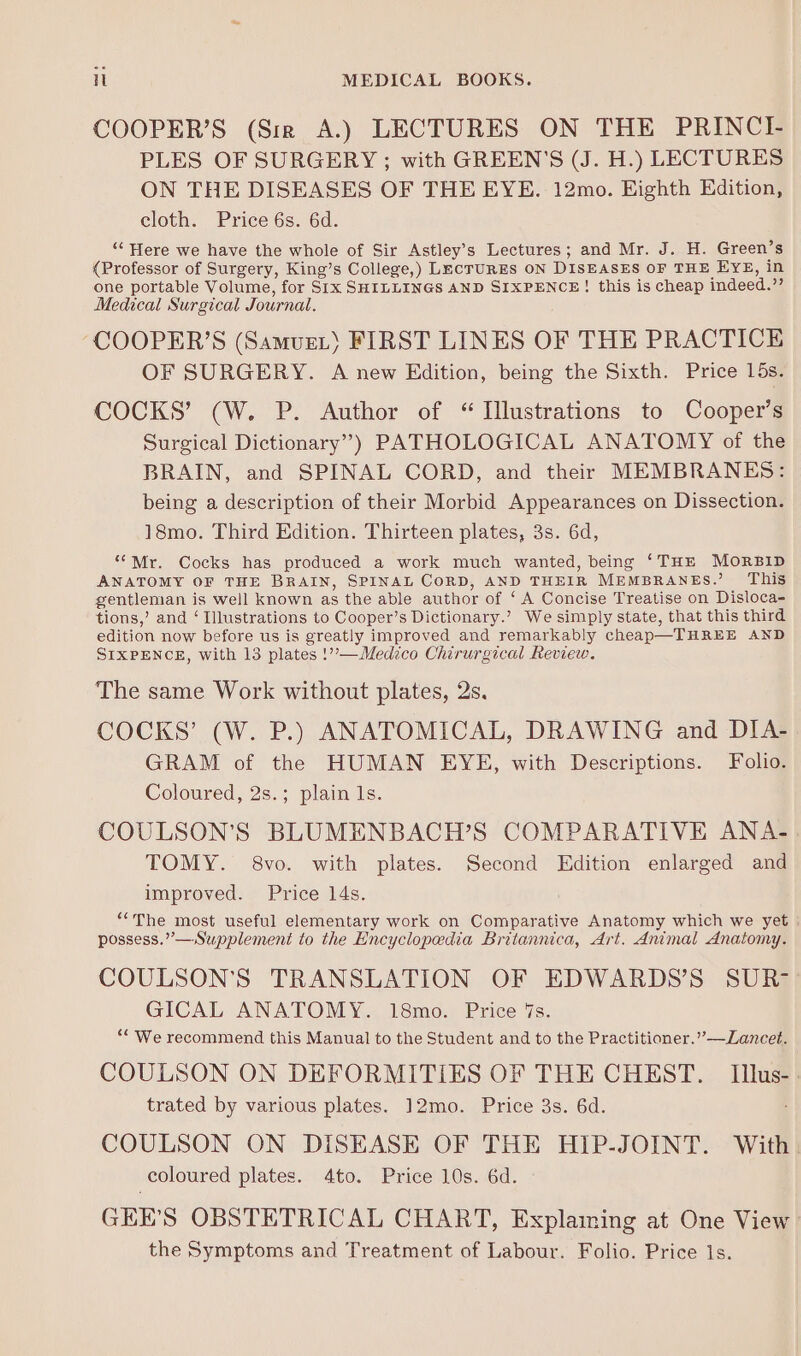 COOPER’S (Sirk A.) LECTURES ON THE PRINCI- PLES OF SURGERY; with GREEN'S (J. H.) LECTURES ON THE DISEASES OF THE EYE. 12mo. Eighth Edition, cloth. Price 6s. 6d. ‘“‘ Here we have the whole of Sir Astley’s Lectures; and Mr. J. H. Green’s {Professor of Surgery, King’s College,) LecTURES ON DISEASES OF THE EYE, in one portable Volume, for Six SHILLINGS AND SIXPENCE! this is cheap indeed.’’ Medical Surgical Journal. -COOPER’S (Samue.’ FIRST LINES OF THE PRACTICE OF SURGERY. A new Edition, being the Sixth. Price 15s. COCKS’ (W. P. Author of “ Illustrations to Cooper’s Surgical Dictionary”) PATHOLOGICAL ANATOMY of the BRAIN, and SPINAL CORD, and their MEMBRANES: being a description of their Morbid Appearances on Dissection. 18mo. Third Edition. Thirteen plates, 3s. 6d, “Mr. Cocks has produced a work much wanted, being ‘THE MORBID ANATOMY OF THE BRAIN, SPINAL CORD, AND THEIR MEMBRANES.’ This gentleman is well known as the able author of ‘ A Concise Treatise on Disloca- tions,’ and ‘ Illustrations to Cooper’s Dictionary.’ We simply state, that this third edition now before us is greatly improved and remarkably cheap—THREE AND SIXPENCE, with 13 plates !’’—Medzco Chirurgical Review. The same Work without plates, 2s. COCKS’ (W. P.) ANATOMICAL, DRAWING and DIA- GRAM of the HUMAN EYE, with Descriptions. Folio. Coloured, 2s.; plain 1s. COULSON’S BLUMENBACH’S COMPARATIVE ANA- TOMY. 8vo. with plates. Second Edition enlarged and improved. Price 14s. ““The most useful elementary work on Comparative Anatomy which we yet possess.” —Supplement to the Encyclopedia Britannica, Art. Animal Anatomy. COULSON’S TRANSLATION OF EDWARDS’S SUR- GICAL ANATOMY. 18mo. Price 7s. ““ We recommend this Manual to the Student and to the Practitioner.” —Lancet. COULSON ON DEFORMITIES OF THE CHEST. Illus- trated by various plates. 12mo. Price 3s. 6d. : COULSON ON DISEASE OF THE HIP-JOINT. With. coloured plates. 4to. Price 10s. 6d. GEE’S OBSTETRICAL CHART, Explaming at One View the Symptoms and Treatment of Labour. Folio. Price Is.