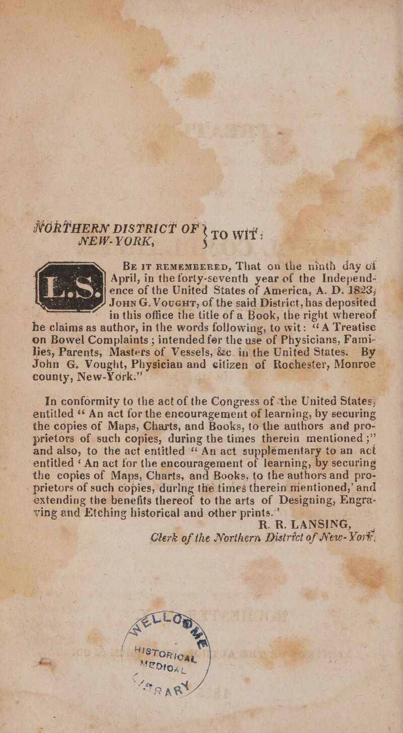 NORTHERN DISTRICT OF} 3 NEW-YORK, ; TO Wit’: Bg 1T REMEMBERED, That on the ninth day of » eee ane April, in theforty-seventh year of the Independ- : ae ence of the United States of America, A. D. 1823; eee Joun G. Vouent, of the said District, has deposited in this office the title of a Book, the right whereof he claims as author, in the words following, to wit: “A Treatise on Bowel Complaints ; intended fer the use of Physicians, Fami- lies, Parents, Masters of Vessels, &amp;c. in the United States. By John G. Vought, Physician and citizen of Role Monroe county, New-York.” : entitled ‘* An act for the encouragement of learning, by securing the copies of Maps, Charts, and Books, to the authors and pro- prietors of such copies, during the times therein mentioned ;” and also, to the act entitled “ An act supplementary to an act entitled ‘ An act for the encouragement of learning, by securing the copies of Maps, Charts, and Books, to the authors and pro- _ prietors of such copies, during the times therein mentioned,’ and extending the benefits thereof to the arts of Designing, Engra- ving and Etching historical and other prints.” R. R. LANSING, 5 Glerk of the Northern District of New- Yor? q