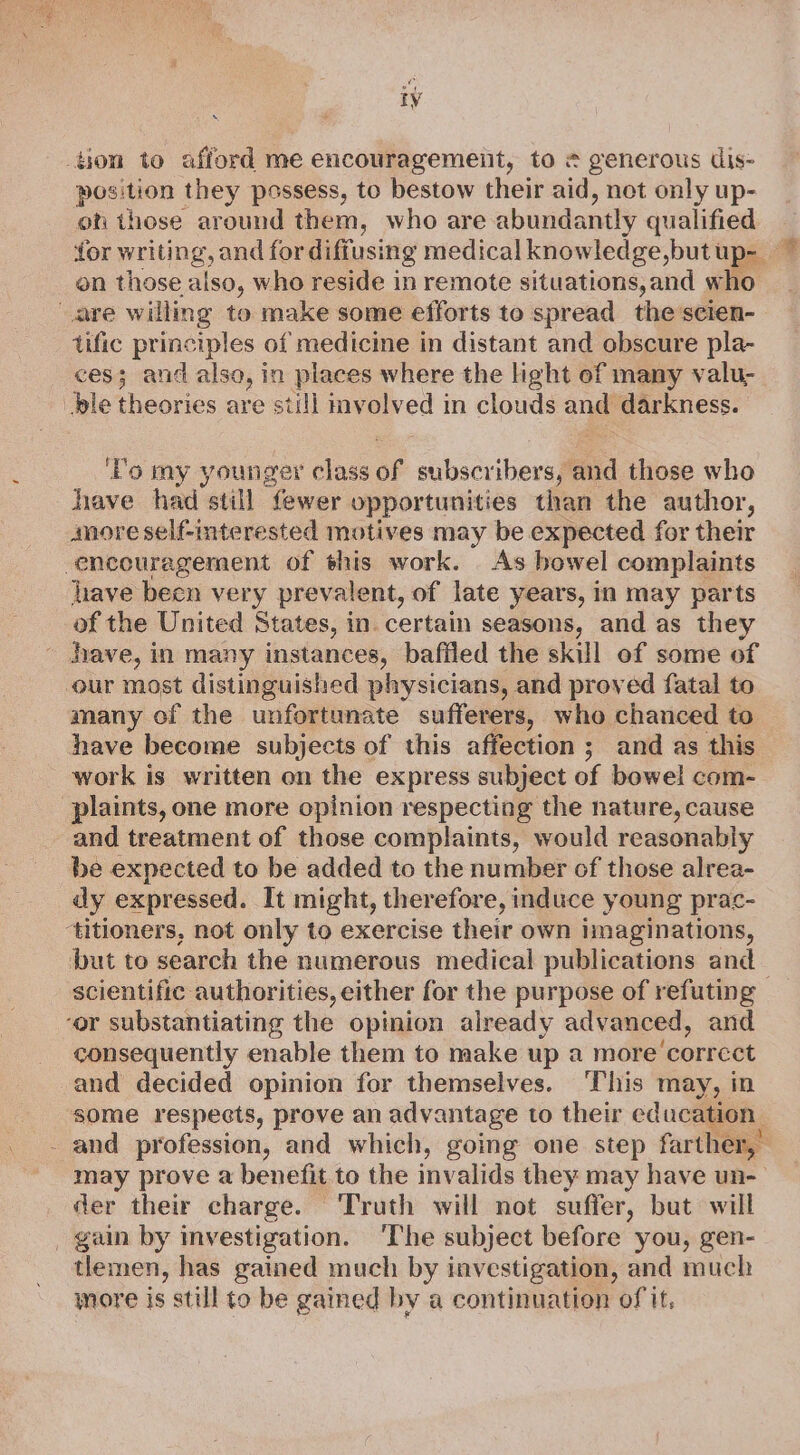 ion to afford me encouragement, to # generous dis- pees they possess, to bestow their aid, not only up- on those around them, who are abundantly qualified for writing, and for diffusing medical knowledge,but Up- * on those also, who reside in remote situations,and who are willing to make some efforts to spread the scien- tific principles of medicine in distant and obscure pla- ces; and also, in places where the light of many valu- ‘ble theories are still mvolved in clouds ae darkness. ‘Po my younger class of sibacribers aia those who have had still fewer opportunities than the author, anore self-interested motives may be expected for their encouragement of this work. As bowel complaints hhave been very prevalent, of late years, in may parts of the United States, in. certain seasons, and as they hhave, in many instances, baffled the skill of some of our most distinguished physicians, and proved fatal to many of the unfortunate sufferers, who chanced to have become subjects of this affection; and as this work is written on the express subject of bowel com- plaints, one more opinion respecting the nature, cause and treatment of those complaints, would reasonably be expected to be added to the number of those alrea- dy expressed. It might, therefore, induce young prac- ‘titioners, not only to exercise their own imaginations, but to search the numerous medical publications and : scientific. authorities, either for the purpose of refuting ‘or substantiating the opinion already advanced, and consequently enable them to make up a more’ correet and decided opinion for themselves. ‘This may, in some respects, prove an advantage to their education - and profession, and which, going one step farther,’ may prove a benefit to the invalids they may have un-— der their charge. Truth will not suffer, but will gain by investigation. ‘The subject before you, gen- tlemen, has gained much by investigation, and much more is still to be gained by a continuation of it.