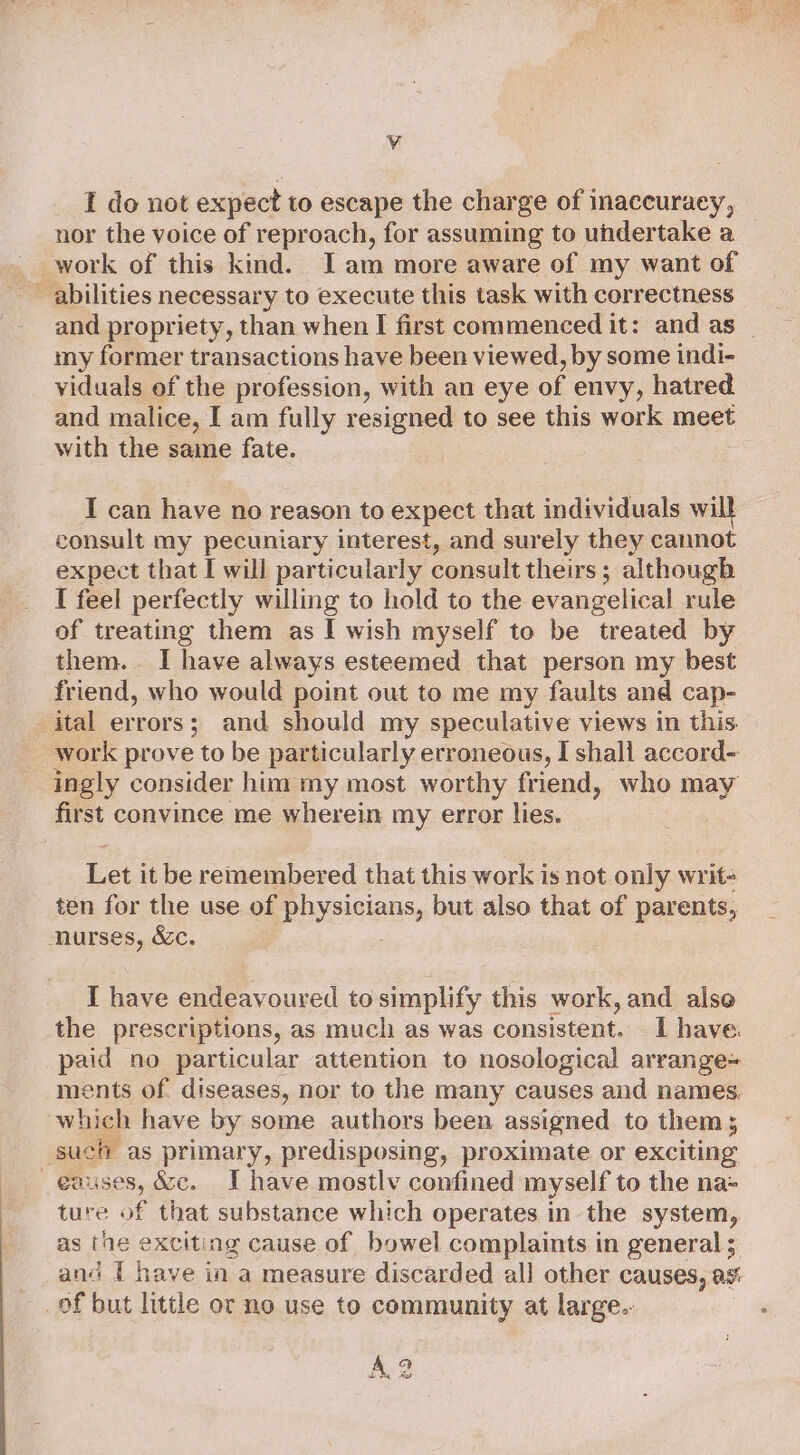 le I do not expect to escape the charge of inaccuracy, nor the voice of reproach, for assuming to undertake a my former transactions have been viewed, by some indi- viduals of the profession, with an eye of envy, hatred and malice, I am fully resigned to see this work meet with the same fate. I can have no reason to expect that individuals will consult my pecuniary interest, and surely they cannot expect that I will particularly consult theirs; although I feel perfectly willing to hold to the evangelical rule of treating them as I wish myself to be treated by them. I have always esteemed that person my best friend, who would point out to me my faults and cap- work prove to be particularly erroneous, I shall accord- ingly consider him my most worthy friend, who may first convince me wherein my error lies. Let it be remembered that this work is not only writ- ten for the use of PHS elanss but also that of parents, I have endeavoured to simplify this work, and alse the prescriptions, as much as was consistent. I have. paid no particular attention to nosological arrange= which have by some authors been assigned to them 5 causes, &amp;c. IT have mostlv confined myself to the na- ture of that substance which operates in the system, as the exciting cause of bowel complaints in general ; and 1 have in a measure discarded all other causes, as