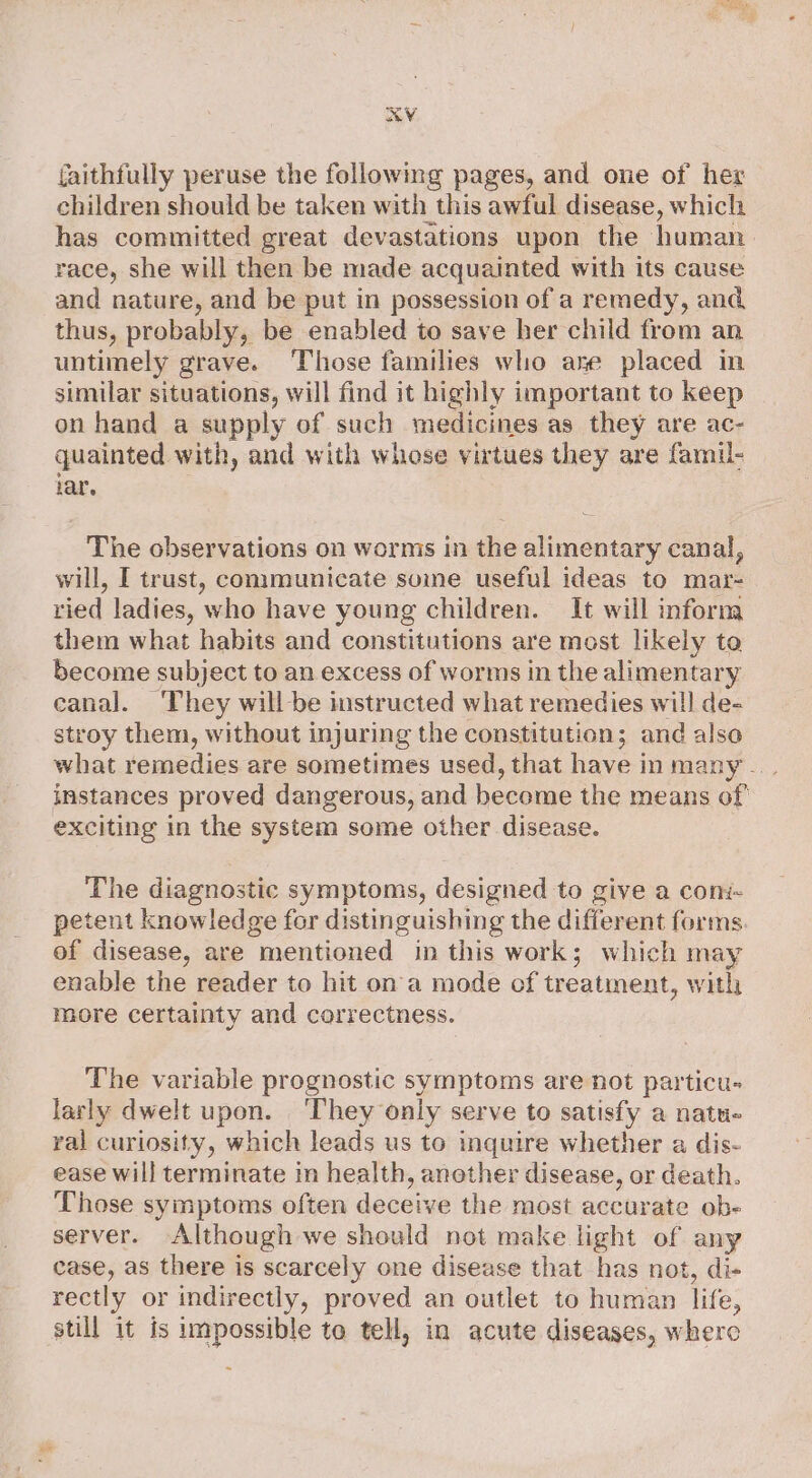 AV faithfully peruse the following pages, and one of her children should be taken with this awful disease, which has committed great devastations upon the human. race, she will then be made acquainted with its cause and nature, and be put in possession of a remedy, and thus, probably, be enabled to save her child from an untimely grave. ‘Those families who ase placed in similar situations, will find it highly important to keep on hand a supply of such medicines as they are ac- quainted with, and with whose virtues they are famil- iar. The observations on worms in the alimentary canal, will, I trust, consmunicate soine useful ideas to mar- ried ladies, who have young children. It will inform them what habits and constitutions are most likely to become subject to an excess of worms in the alimentary canal. ‘They will be instructed what remedies will de- stroy them, without injuring the constitution; and also what remedies are sometimes used, that have in many... instances proved dangerous, and become the means of’ exciting in the system some other disease. The diagnostic symptoms, designed to give a coni- petent knowledge for distinguishing the different forms. of disease, are mentioned in this work; which may enable the reader to hit on a mode of treatment, with more certainty and correctness. The variable prognostic symptoms are not particu- larly dwelt upon. ‘They only serve to satisfy a natu- ral curiosity, which leads us to inquire whether a dis- ease will terminate in health, anether disease, or death. Those symptoms often deceive the most accurate ob- server. Although we should not make light of any case, as there is scarcely one disease that has not, di- rectly or indirectly, proved an outlet to human life, still it is impossible to tell, in acute diseases, where