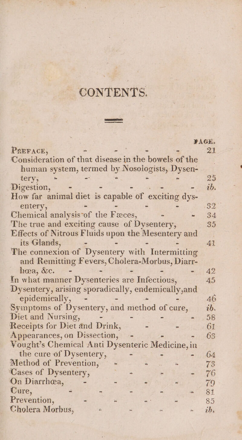 CONTENTS. PAGE. PREFACE, - - - - 21 Consideration of that disease in the bowels of the human system, termed by Nosologists, Dysen- tery, ~ ~ = - - 25 Digestion, ~ - - - -~ 0b. How far animal diet is capable of exciting dys- entery, - - - - 32 Chemical analysis*of the Feces, - = aed The true and exciting cause of Dysentery, 35 _ Effects of Nitrous Fluids upon the Mesentery and its Glands, - - - - Al The connexion of Dysentery with Intermitting and Remitting Fevers, Cholera-Morbus, Diarr- hea, &amp;c. - - - - - 42 tn what manner Dysenteries are Infectious, AS Dysentery, arising sporadically, endemically,and epidemically, - - - - 46 Symptoms of Dysentery, and method of cure, ab. Diet and Nursing, - - - « .58 Receipts for Diet and Drink, - - 61 Appearances, on Dissection, —- - - 68 Vought’s Chemical Anti Dysenteric Medicine, in the cure of Dysentery, - - - 64 Method of Prevention, = * = Ve: ‘Cases of Dysentery, mae » - 6 On Diarrhea, - ~ - - 70 Cure, &lt; - - = eer] Prevention, - = a. we 85 Cholera Morbus, é - - » dh,