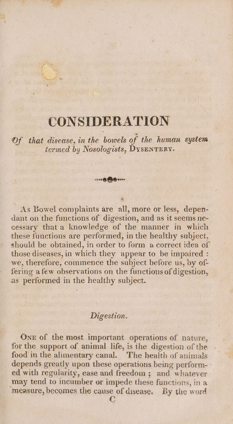 CONSIDERATION Of that disease, in the bowels of the human system termed by Nosologists, DysENTERY. = @ GSO yoo a As Bowel complaints are all, more or less, depen- dant on the functions of digestion, and as it seems ne- cessary that a knowledge of the manner in which these functions are performed, in the healthy subject, should be obtained, in order to form a correct idea of those diseases, in which they appear to be impaired : we, therefore, commence the subject before us, by of- fering afew observations on the functions of digestion, as performed in the healthy subject. Digestion. One of the most important operations of nature, for the support of animal life, is the digestion of the food in the alimentary canal. The health of animals depends greatly upon these operations being perform- ed with regularity, ease and freedom ; and whatever may tend to incumber or impede these functions, in a measure, becomes the cause of disease. By the word C