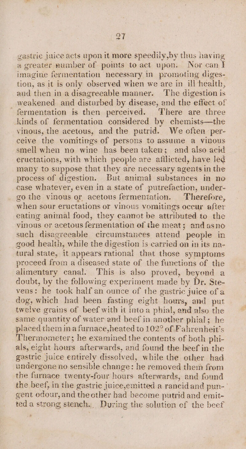 gastric juice acts upon it more speedily,by thus having a greater number of pomts to act upon. Nor cant imagine fermentation necessary in promoting diges- tion, as it is only observed when we are in ill health, and then in a disagreeable manner. ‘The digestion is weakened and disturbed by disease, and the effect of - fermentation is then perceived. There are three kinds of fermentation considered by chemists—the vinous, the acetous, and the putrid. We often per- ceive the vomitings of persons to assume a vinous smell when no wine has been taken; and also acid eructations, with which people are afflicted, have led many to suppose that they are necessary agents in the process of digestion. But animal substances in no case whatever, even in a state of putrefaction, under- go the vinous or acetous fermeniation. Therefore, when sour eructations or vinous vomitings occur after eating animal food, they cannot be attributed to the vinous or acetous fermentation of the meat; and asno such disagreeable circumstances attend people in good health, while the digestion is carried on in its na- tural state, it appears rational that those symptoms proceed from a diseased state of the functions of the alimentary canal. This is also proved, beyond a doubt, by the following experiment made by Dr. Ste- vens: he took half an ounce of the gastric juice of a dog, which had been fasting eight hours, and put twelve grains of beef with it into a phial, and also the same quantity of water and beef in another phial; he piaced them ina furnace,heated to 102° of Fahrenheit’s Thermometer; he examined the contents of both phi- als, eight hours afterwards, and found the beef in the gastric juice entirely dissolved, while the other had undergone no sensible change: he removed them from the furnace twenty-four hours afterwards, and found the beef, in the gastric juice,emitted a rancid and pun- gent odour, and the other had become putrid and emit- ted a strong stench. During the solution of the beef 2