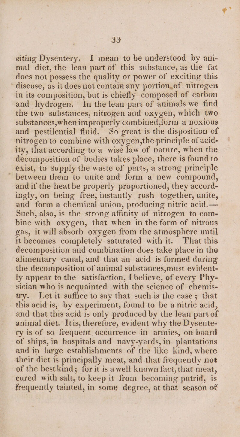 siting Dysentery. I mean to be understood by ani- mal diet, the lean part of this substance, as the fat does not possess the quality or power of exciting this  disease, as it does not contain any portion.ef nitrogen in its composition, but is chiefly composed of carbon and hydrogen. In the lean part of animals we find the two substances, nitrogen and oxygen, which two substances,when improperly combined,form a noxious and pestilential fluid. So great is the disposition of nitrogen to combine with oxygen,the principle of acid- ity, that accerding to a wise law of nature, when the decomposition of bodies takes place, there is found to exist, to supply the waste of parts, a strong principle between them to unite and form a new compound, and if the heat be properly proportioned, they accord- ingly, on being free, instantly rush together, unite, and form a chemical union, producing nitric acid.— Such, also, is the strong affinity of nitrogen to com- bine with oxygen, that when in the form of nitrous gas, it will absorb oxygen from the atmosphere until it becomes completely saturated with it. That this decomposition and combination does take place in the alimentary canal, and that an acid is formed during the decomposition of animal substances,must evident- ly appear to the satisfaction, I believe, of every Phy- sician who is acquainted with the science of chemis- try. Let it suffice to say that such is the case ; that this acid is, by experiment, found to be a nitric acid, and that this acid is only produced by the lean part of animal diet. Itis, therefore, evident why the Dysente- ry is of so frequent. occurrence in armies, on board of ships, in hospitals and navy-yards, in plantations and in large establishments of the like kind, where their diet is principally meat, and that frequently not of the bestkind; for it is awell known fact, that meat, cured with salt, to keep it from becoming putrid, is frequently tainted, in some degree, at that season of