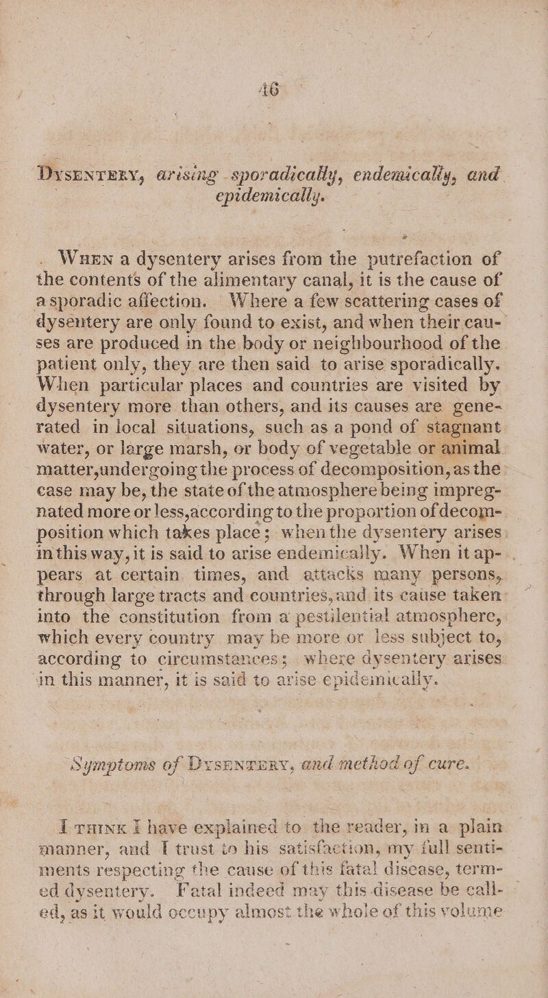 Dysunreny, arising - sporadically, endemicalty, and. epidemically. a WueEn a dysentery arises from the putrefaction of the contents of the alimentary canal, it is the cause of asporadic affection. Where a few scattering cases of dysentery are only found to exist, and when their cau- ses are produced in the body or neighbourhood of the patient only, they are then said to arise sporadically. When particular places and countries are visited by dysentery more than others, and its causes are gene- rated in local situations, such as a pond of stagnant water, or large marsh, or body of vegetable or animal matter,unders coing the process of decomposition, asthe case may be, the state of the atmosphere being impreg- nated more or less,according to the proportion ofdecom-__ position which takes place ; ; whenthe dysentery arises: in this way, it is said to arise endemically. When itap-.. pears at certain. times, and attacks many persons, through large tracts and countries, and its cause taken into the constitution from a pestilential atmosphere, which every country may be more or iess subject to, according to circumstances; where dysentery arises in this manner, it is said to avise epidemicaily. ‘Symptoms of Dysenrury, and method of cure. I rutnx I have explained to the reader, im a plain manner, and [ trust io his satisfaction, my full senti- ments respecting the cause tee fatal disease, term- ed dysentery. Fatal indeed may this disease be call- ed, as it would occu py almost the whole of this volume