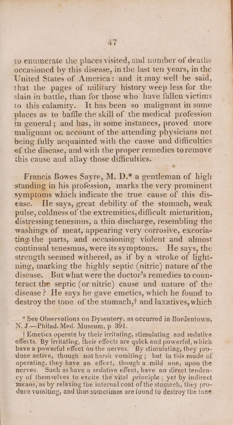 to enumerate the places visited, and number of deaths occasioned by this disease, in the last ten years, in the United States of America: and it may well be said, “that the pages of military history weep less for the slain in battle, than for those who have fallen victims to this calamity. It has been so malignant in some places as to baffle the skill of the medical profession in general; and has, in some imstances, proved more malignant on account of the attending physicians not being fully acquainted with the cause and difficulties of the disease, and with the proper remedies toremove this cause and allay those difficulties. to Francis Bowes Sayre, M. D.* a gentleman of high standing in his profession, marks the very prominent symptoms which indicate the true cause of this dis- ease. He says, great debility of the stomach, weak pulse, coldness of the extremities, difficult micturition, distressing tenesmus, a thin discharge, resembling the washings of meat, appearing very corrosive, excoria- ting. the parts, and occasioning violent and almost continual tenesmus, were itssymptoms. He says, the strength seemed withered, as if by a stroke of light- ning, marking the highly septic (nitric) nature of the disease. But what were the doctor’s remedies to coun- teract the septic (or nitric) cause and nature of the disease? He says he gave emetics, which he found to destroy the tone of the stomach,? and laxatives, which | * See Observations on Dysentery, as occurred in Bordentown, N. J.—Philad. Med. Museum, p 391. ) | Emetics operate by their irritating, stimulating and sedative effects. By irritating, their effects are quick and powerful, which have a powerful effect on the nerves. By stimulating, they pro- duce active, though not harsh vomiting; but in this mede of operating, they have an elfect, though a mild one, upon the nerves. Such as have a sedative effect, have no direct tenden- ey of themselves to excite the vital principle ; yet by indirect means, as by relaxing the internal coat of the stomach, they pro- dace yomiting, and thus sometimes are found to destroy the tone