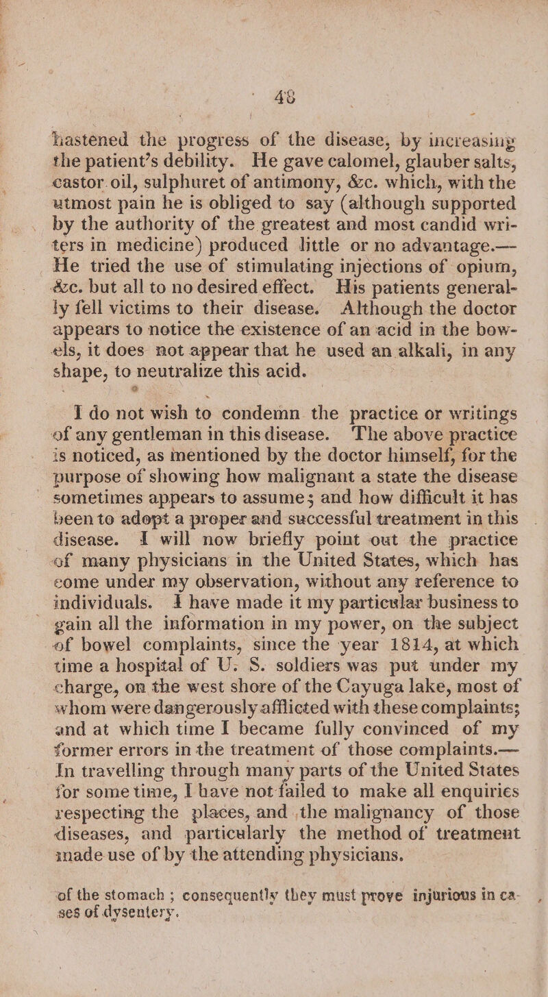 4% hastened ee progress of the disease, by increasing the patient’s debility. He gave calomel, glauber salts, castor. oil, sulphuret of antimony, &amp;c. which, with the utmost pain he is obliged to say (although supported by the authority of the greatest and most candid wri- ters in medicine) produced little or no advantage.—- He tried the use of stimulating injections of opium, &amp;c. but all to no desired effect. His patients general- ly fell victims to their disease. Although the doctor appears to notice the existence of an acid in the bow- els, it does not appear that he used an alkali, in any shape, to theatralize this acid. I do not eh to condemn the practice or writings of any gentleman in thisdisease. The above practice is noticed, as nentioned by the doctor himself, for the purpose of showing how malignant a state the disease sometimes appears to assumes; and how difficult it has been to adopt a preper and successful treatment in this disease. I will now briefly point out the practice ef many physicians in the United States, which has come under my observation, without any reference to individuals. 4 have made it my particular business to gain all the information in my power, on the subject of bowel complaints, since the year 1814, at which time a hospital of U. S. soldiers was put under my charge, on the west shore of the Cayuga lake, most ef whom were dangerously afflicted with these complaints; and at which time I became fully convinced of my former errors in the treatment of those complaints.— In travelling through many parts of the United States for some time, I have not failed to make all enquiries respecting the places, and the malignancy of those diseases, and particularly the method of treatment inade use of by the attending physicians. of the stomach ; consequently they must prove injurious in ca. ses of dysenter y. e