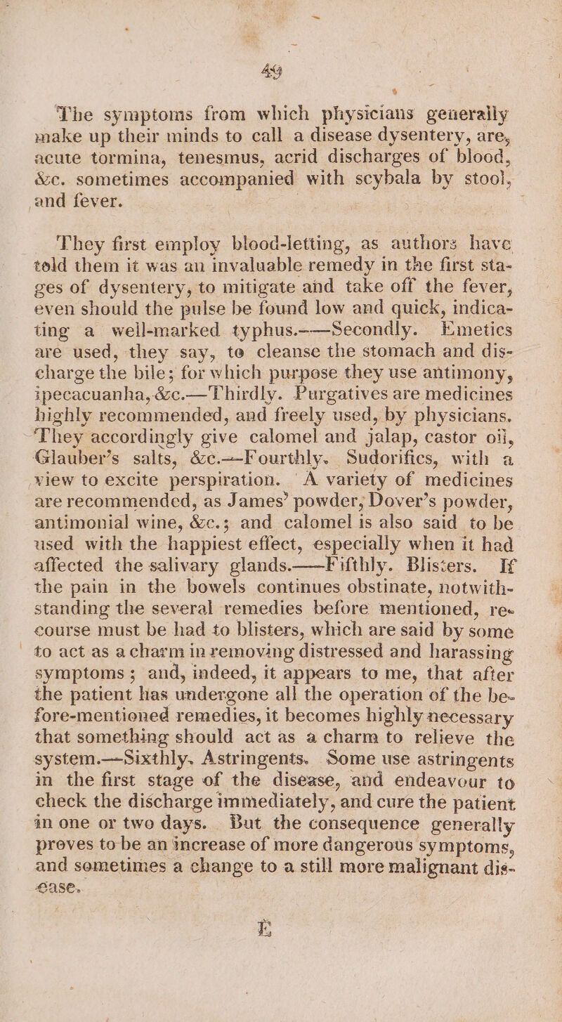 4g % The symptoms from which physicians generally make up their minds to call a disease dysentery, are, acute tormina, tenesmus, acrid discharges of blood, &amp;c. sometimes accompanied with scybala by stool, and fever. | . _ ‘They first employ blood-letting, as authors have told them it was an invaluable remedy in the first sta- ges of dysentery, to mitigate and take off the fever, even should the pulse be found low and quick, indica- ting a well-marked typhus.-—Secondly. Emetics are used, they say, te cleanse the stomach and dis- charge the bile; for which purpose they use antimony, zpecacuanha, &amp;c.— Thirdly. Purgatives are medicines highly recommended, and freely used, by physicians. “They accordingly give calomel and jalap, castor oil, Glauber’s salts, &amp;c.—-Fourthly. Sudorifics, with a view to excite perspiration. ‘A variety of medicines are recommended, as James’ powder, Dover’s powder, antimonial wine, &amp;c.; and calomel is also said to be used with the happiest effect, especially when it had affected the salivary glands ——Fifthly. Blisters. If the pain in the bowels continues obstinate, notwith- standing the several remedies before mentioned, re« course must be had to blisters, which are said by some - to act as acharm in removing distressed and harassing symptoms; and, indeed, it appears to me, that after the patient has undergone all the operation of the be- fore-mentioned remedies, it becomes highly necessary that something should act as a charm to relieve the system.—Sixthly. Astringents. Some use astringents in the first stage of the disease, and endeavour to check the discharge immediately, and cure the patient an one or two days. But the consequence generally proves to be an increase of more dangerous symptoms, and semetimes a change to a still more malignant dis- ase. Dis