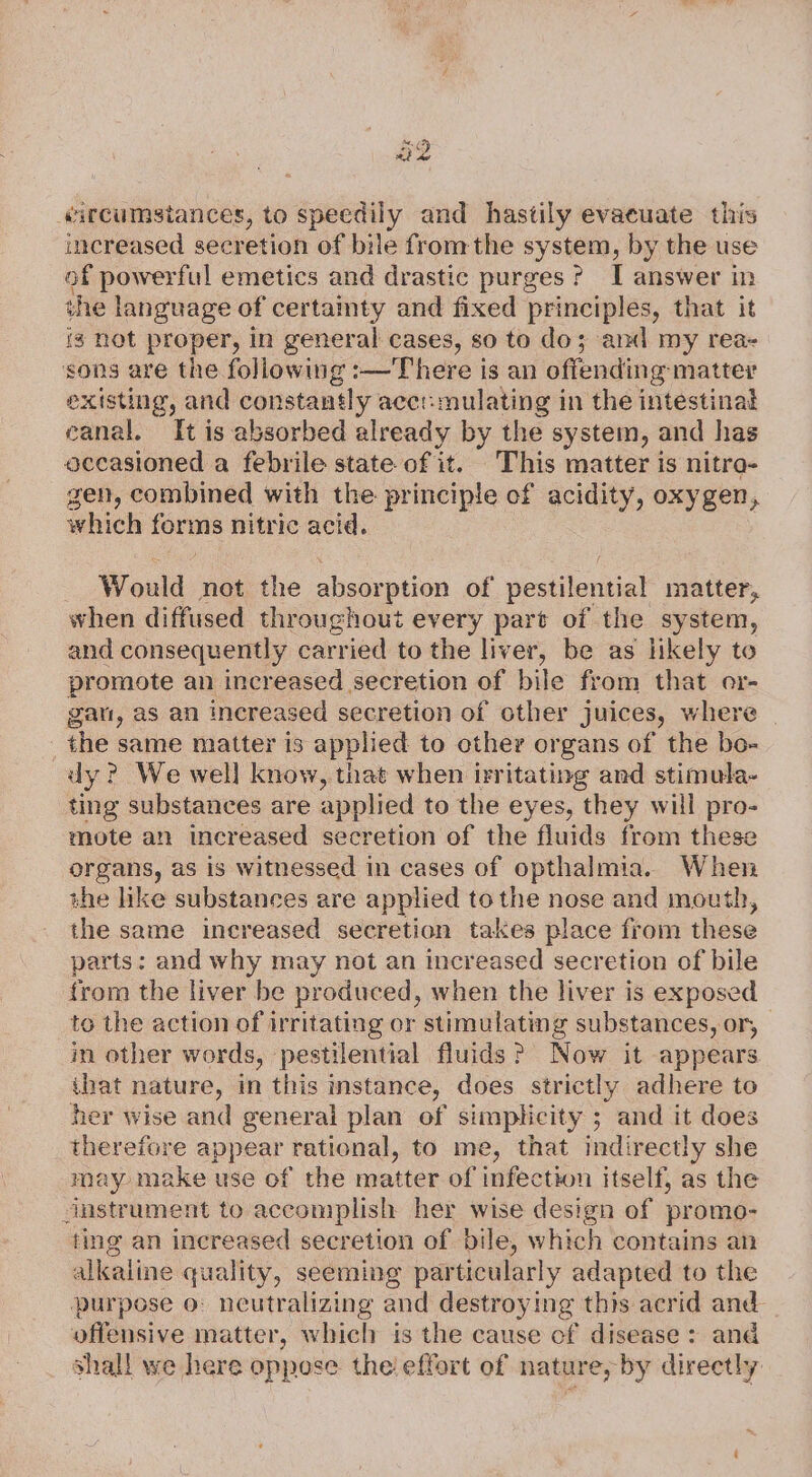 a2 «ircumstances, to speedily and hastily evacuate this increased secretion of bile fromthe system, by the use of powerful emetics and drastic purges? I answer in the language of certainty and fixed principles, that it ig not proper, in general cases, so to do; and my rea- sons are the following :—There is an offending- matter existing, and constantly acct:mulating in the intestinat eanal. It is absorbed already by the system, and has occasioned a febrile state of it. This matter is nitra- gen, combined with the principle of acidity, oxygen, which forms nitric acid. - Would not the absorption of pestilential matter, when diffused throughout every part of the system, and consequently carried to the liver, be as likely to promote an increased secretion of bile from that er- gat, as an increased secretion of other juices, where the same matter is applied to other organs of the bo- dy? We well know, that when irritating and stimula- ting substances are applied to the eyes, they will pro- mote an increased secretion of the fluids from these organs, as is witnessed in cases of opthalmia. When the like substances are applied to the nose and mouth, the same increased secretion takes place from these parts: and why may not an increased secretion of bile from the liver be produced, when the liver is exposed to the action of irritating or stimulating substances, or, in other words, pestilential fluids? Now it appears that nature, in this instance, does strictly adhere to her wise and general plan of simplicity ; and it does therefore appear rational, to me, that indirectly she may make use of the matter of infection itself, as the snstrument to accomplish her wise design of promo- ting an increased secretion of bile, which contains an alkaline quality, seeming particularly adapted to the purpose o: neutralizing and destroying this acrid and offensive matter, which is the cause cf disease: and shall we here oppose the! effort of nature, by directly