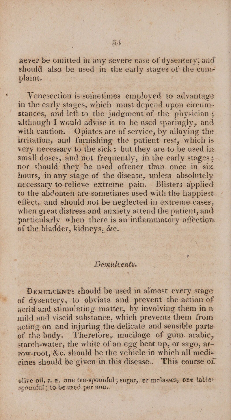 ok never be omitted ii any severe case of dysentery, and should also be used in the early stages of the com- vlaint. Venesection is sometimes employed to advantage in the early stages, which must depend upon circum: stances, and left to the judgment of the physician ; although I would advise it to be used sparingly, and with caution. Opiates are of service, by allaying the irritation, and furnishing the patient rest, which is very necessary to the sick ; but they are to be used in small doses, and not frequently, in.the early stages ; nor should they be used oftener than. once in six hours, in any stage of the disease, unless absolutely necessary to-relieve extreme pain. Blisters applied to the abdomen are sometimes used with the happiest effect, and should. not be neglected in extreme cases, when great distress.and anxiety attend the patient, and particularly when there is an inflammatory affection: of the bladder, kidneys, &amp;c. | Demuicents. Demuscents should be used mm almost every stage of dysentery, to obviate and prevent the action of acrid and stimulating matter, by involving them in a mild and viscid substance, which prevents them from acting on and injuring the delicate and sensible parts. of the body. Therefore, mucilage of gum. arabic, starch-water, the white of an egg beat up, or sago, ar- row-root, &amp;c. should be the vehicle in which all medi+ gines should be given: in. this disease.. This course of olive oil, aa, one tea-spoonful ; sugar, oF molasses, one p table spoonful; (o-be used. per ano,. ,