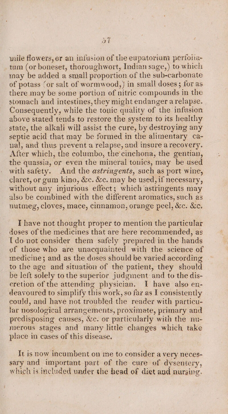 ot wile flowers, er an infusion of the eupatorium periolia- tum (or boneset, thoroughwort, Indian sage,) to which may be added a small proportion of the sub-carbonate of potass ‘or salt of wormwood,) in small doses ; for as there may be some portion of nitric compounds in the stomach and intestines, they might endanger a relapse. Consequently, while the tonic quality of “the infusion above stated tends to restore the system to its healthy state, the alkali will assist the cure, by destroying any septic acid that may be formed in the alimentary ca- nal, and thus prevent a relapse, and insure a recovery. After which, the columbo, the cinchona, the gentian, the quassia, or even the mineral tonics, may be used with safety. And the astringents, such as port wine, claret, or gum kino, &amp;c. &amp;c. may be used, if necessary, without any injurious effect; which astringents may also be combined with the different aromatics, such as auutmeg, cloves, mace, cinnamon, orange peel, “&amp;e. &amp;C. T have not thought proper to mention the particular doses of the medicines that are here recommended, as Edo not consider them safely prepared’ in the hands of those who are unacquainted with the science of medicine; and as the doses should be varied according to the age and situation of the patient, they should be left solely tothe superior judgment and to the dis- cretion of the attending physician. I have also en- deavoured to simplify this work, so far as I consistently could, and have not troubled the reader with particu- lar nosological arrangements, proximate, primary and predisposing causes, &amp;c. or particularly with the nu- merous stages and mary little changes which take place in cases of this disease. It is now incumbent on me to consider a very neces- sary and important part of the cure of dysentery, which is included under the head of diet and nursing.