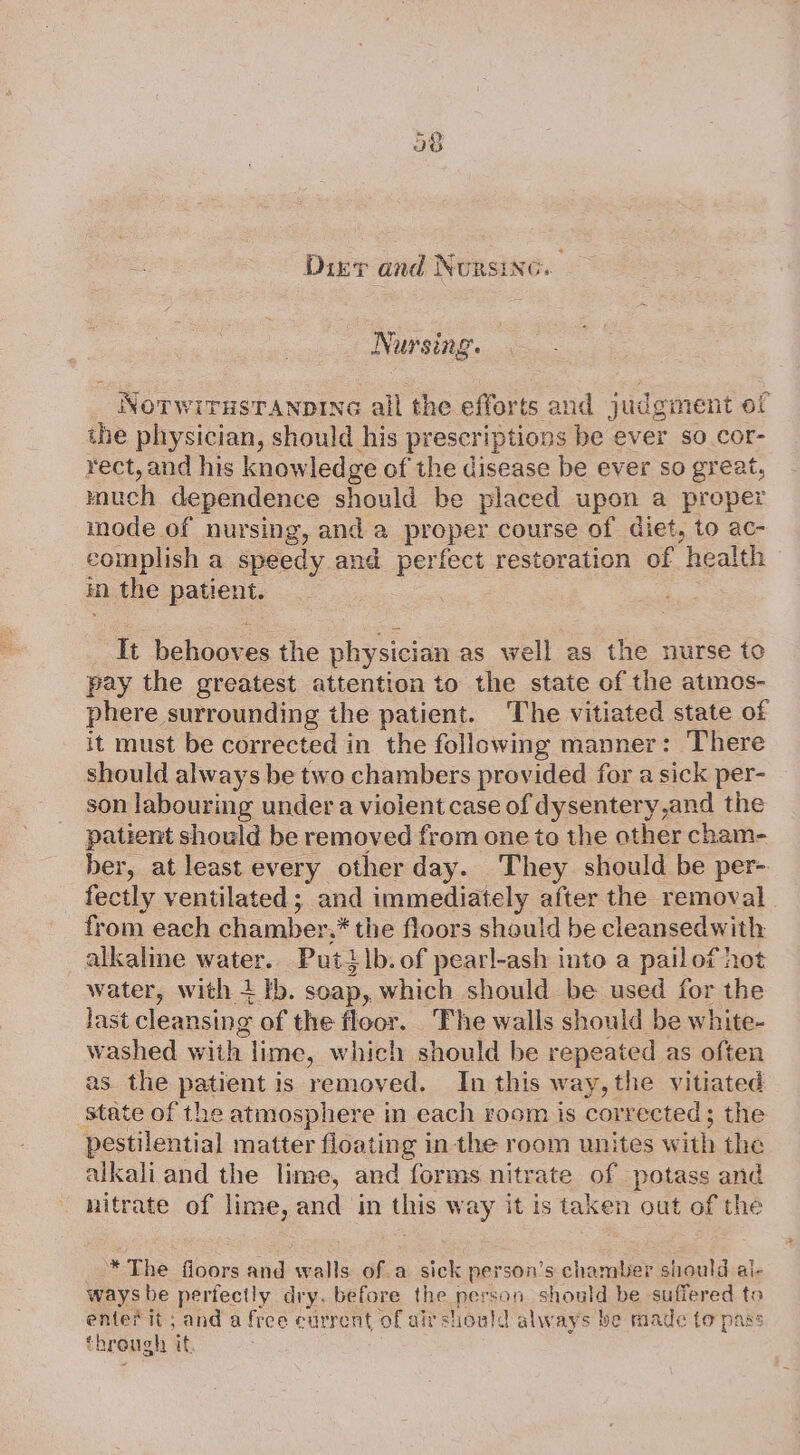 Dizr and Nursinc. Nursing. _ Norwirustranpine all the efforts and judgment of the physician, should his prescriptions be ever so cor- rect, and his knowledge of the disease be ever so great, much dependence should be placed upon a proper mode of nursing, and a prover course of diet, to ac- complish a speedy and perfect restoration of ‘health in the patient. on eee the physician as well as the nurse to pay the greatest attention to the state of the atmos- phere surrounding the patient. ‘The vitiated state of it must be corrected in the following manner: There should always be two chambers provided for a sick per- son labouring under a violent case of dysentery ,and the patient should be removed from one to the other cham- ber, at least every other day. They should be per- fectly ventilated ; and immediately after the removal from each chamber, * the floors should be cleansedwith alkaline water. Putilb. of pearl-ash into a pailof hot water, with + tb. soap, which should be used for the last cleansing of the floor. ‘Fhe walls should be white- washed with. lime, which should be repeated as often as. the patient is removed. In this way, the vitiated ‘state of the atmosphere in each room is corrected; the pestilential matter floating in the room unites w ith the alkali and the lime, and forms nitrate of potass and — nitrate of lime, and in ts way it is taken out of the * The floors and walls of a sick person’s chamber should al- ways be pertectly dry. before the person should be suffered to enter it; and a free current of air shoald always be made to pass through if