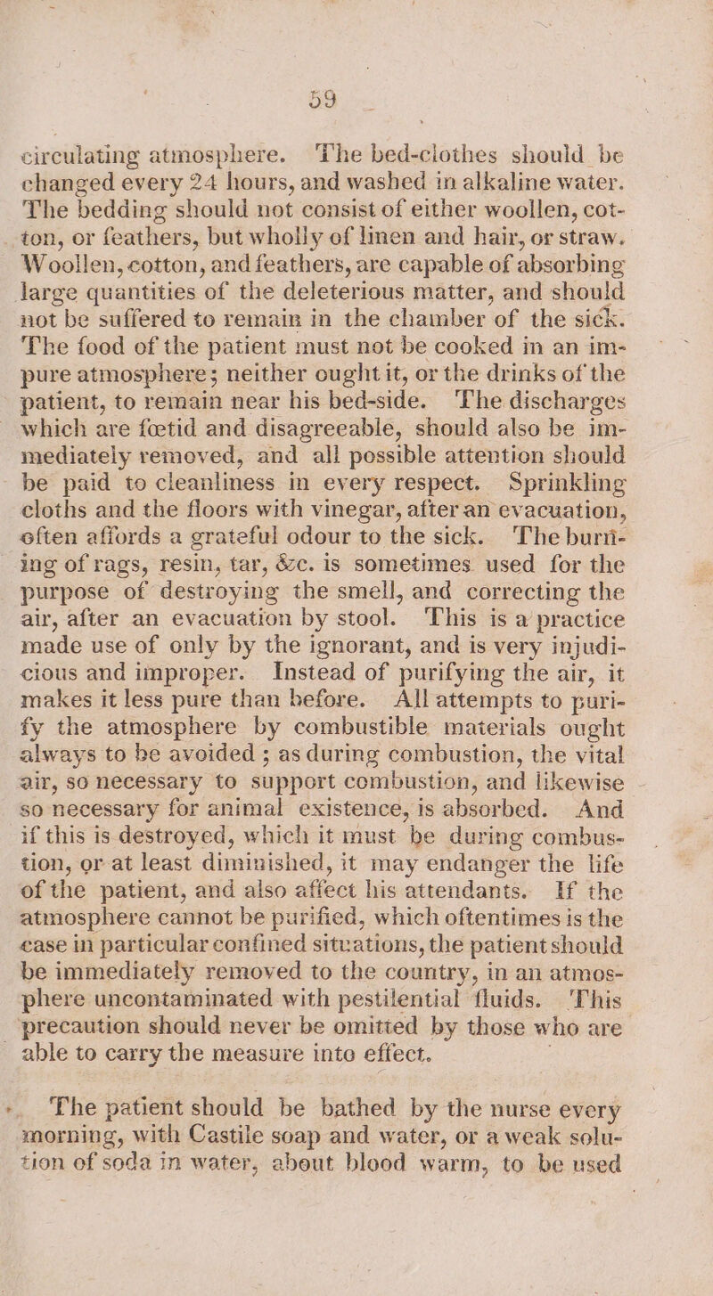 > circulating atmosphere. The bed-ciothes should be changed every 24 hours, and washed in alkaline water. The bedding should not consist of either woollen, cot- Woollen, cotton, and feathers, are capable of absorbing not be suffered to remain in the chamber of the sick. The food of the patient must not be cooked in an im- pure atmosphere; neither ought it, or the drinks of the patient, to remain near his bed-side. The discharges which are foetid and disagreeable, should also be im- mediately removed, and all possible attention should be paid to cleanliness in every respect. Sprinkling cloths and the floors with vinegar, after an evacuation, often affords a grateful odour to the sick. The burii- ing of rags, resin, tar, &amp;c. is sometimes used for the purpose of destroying the smell, and correcting the air, after an evacuation by stool. This is a practice made use of only by the ignorant, and is very injudi- cious and improper. Instead of purifying the air, it makes it less pure than before. All attempts to puri- fy the atmosphere by combustible materials ought always to be avoided ; as during combustion, the vital air, so necessary to support combustion, and likewise so necessary for animal existence, is absorbed. And if this is destroyed, which it must be during combus- tion, or at least diminished, it may endanger the life of the patient, and also affect his attendants. Hf the atmosphere cannot be purified, which oftentimes is the case in particular confined situations, the patient should be immediately removed to the country, in an atmos- phere uncontaminated with pestilential fluids. ‘This precaution should never be omitted by those who are The patient should be bathed by the nurse every morning, with Castile soap and water, or a weak solu- tion of soda in water, abeut blood warm, to be used