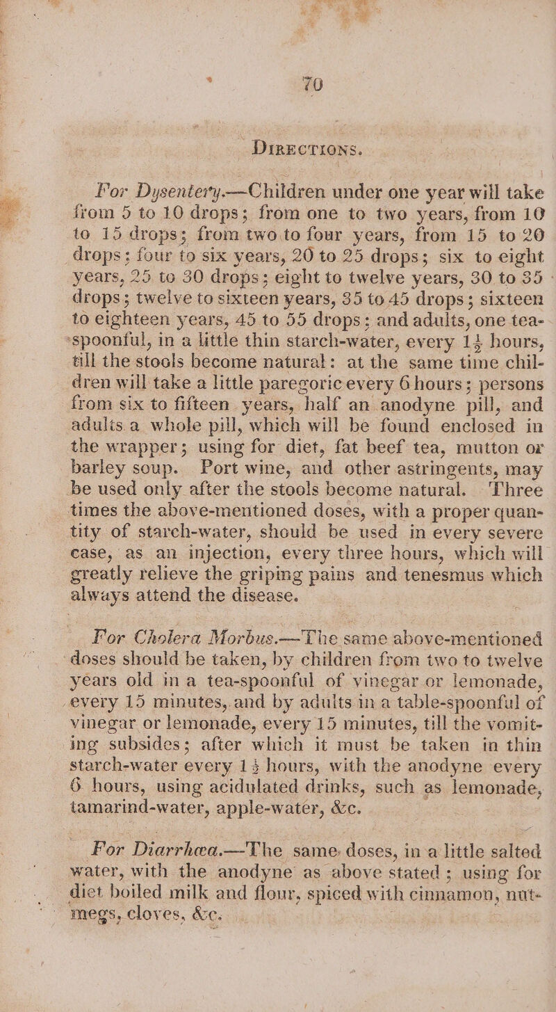 _ Directions. For Dysentery —Children under one year will take from 5 to 10 drops; from one to two years, from 10 to 15 drops; from two.to four years, from 15 to 20 drops: ee to six years, 20 to 25 drops; ; six to eight years, 25 to 30 drops; eight to twelve years, 30 to 35 - drops; twelve to sixteen years, 351045 drops; sixteen to eighteen years, 45 to 55 drops; and adults, one tea- ‘spoonful, in a little thin star ch-water, every 14 hours, till the stools become natural: at the same time chil- dren will take a little paregoric every 6 hours; persons from six to fifteen years, half an anodyne pill, and adulis a whole pill, which will be found enclosed in the wrapper; using for diet, fat beef tea, mutton or barley soup. Port wine, and other astringents, may be used only after the stools become natural. ‘Three times the above-mentioned doses, with a proper quan- tity of starch-water, should be used in every severe ease, as an injection, every three hours, which will greatly relieve the griping pains and tenesmus which always attend the disease. For Cholera Morbus.—The same above-mentioned doses should be taken, by children from two to twelve years old ina tea-spoonful of vinegar or lemonade, -every 15 minutes,.and by adults ina ‘table- -spoonful of vinegar or lemonade, every 15 minutes, till the vomit- ing subsides; after which it must be taken in thin starch-water every 14 hours, with the anodyne every 6 hours, using acidulated drinks, such as lemonade, tamarind- water, apple-water, &amp;c. For Diies bie same: doses, ina little salted water, with the anodyne as above stated; using for diet boiled milk and flour, spiced w ith cinnamon, nut+ megs, cloves, &amp;C.