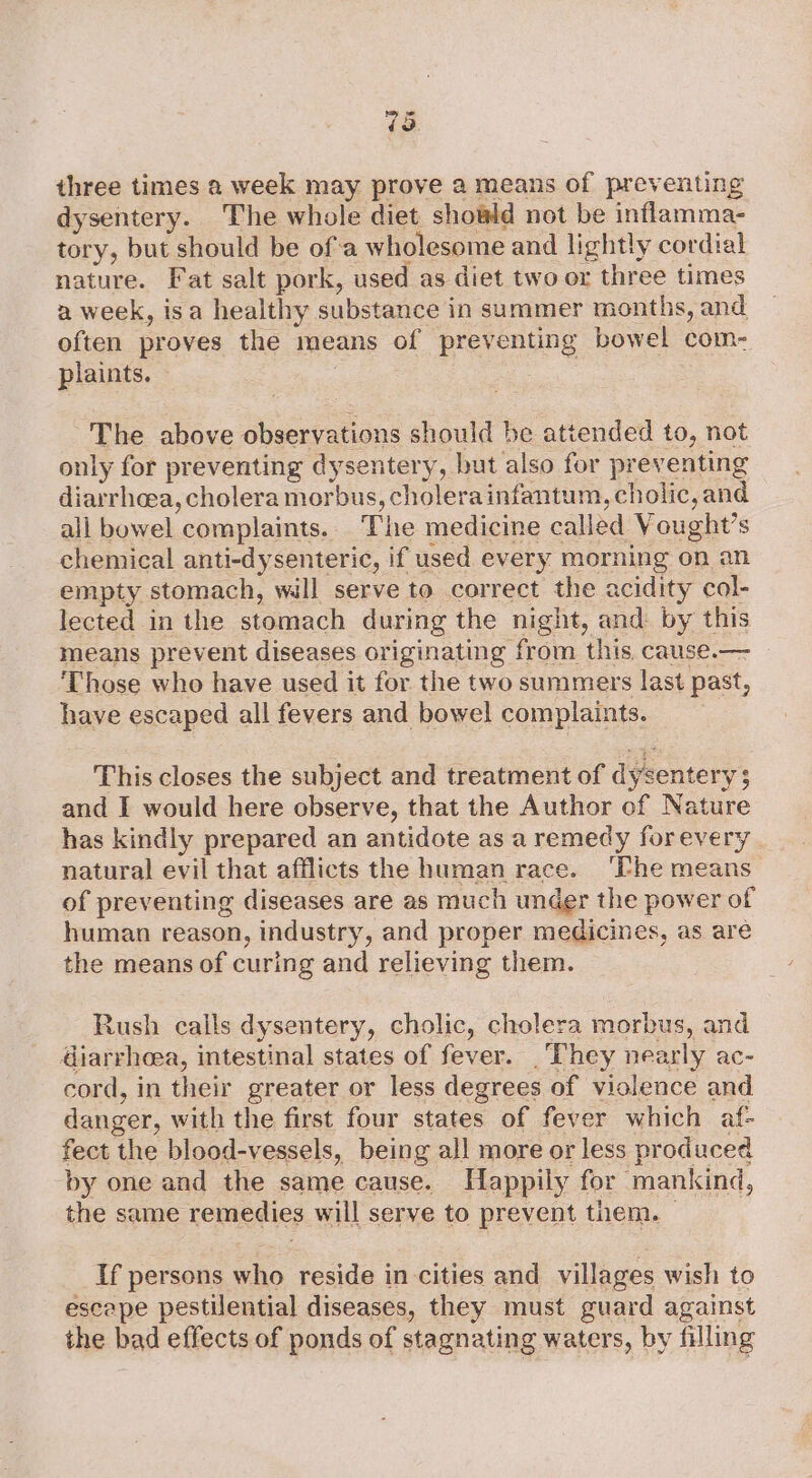 73 three times a week may prove a means of preventing dysentery. The whole diet showld not be inflamma- tory, but should be ofa wholesome and lightly cordial nature. Fat salt pork, used as diet two or three times a week, isa healthy substance in summer months, and often proves the means of preventing bowel com- plaints. — ) | ~The above observations should be attended to, not only for preventing dysentery, but also for preventing diarrhoea, cholera morbus, cholera infantum, cholic, and all bowel complaints. The medicine called Vought’s chemical anti-dysenteric, if used every morning on an empty stomach, will serve to correct the acidity col- lected in the stomach during the night, and by this means prevent diseases originating from this. cause.— Those who have used it for the two summers last past, have escaped all fevers and bowel complaints. This closes the subject and treatment of dysentery 3 and I would here observe, that the Author of Nature has kindly prepared an antidote as a remedy forevery. natural evil that afflicts the human race. ‘Phe means of preventing diseases are as much under the power of human reason, industry, and proper medicines, as are the means of curing and relieving them. Rush calls dysentery, cholic, cholera morbus, and diarrhoea, intestinal states of fever. They nearly ac- cord, in their greater or less degrees of violence and danger, with the first four states of fever which af- fect the blood-vessels, being all more or less produced by one and the same cause. Happily for mankind, the same remedies will serve to prevent them. — If persons who reside in cities and villages wish to escape pestilential diseases, they must guard against the bad effects of ponds of stagnating waters, by filling